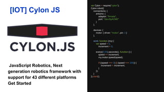 var Cylon = require("cylon");
Cylon.robot({
connections: {
arduino: {
adaptor: "firmata",
port: "/dev/ttyACM0"
}
},
devices: {
motor: { driver: "motor", pin: 3 }
},
work: function (my) {
var speed = 0,
increment = 5;
every((0.05).seconds(), function () {
speed += increment;
my.motor.speed(speed);
if ((speed === 0) || (speed === 255)) {
increment = -increment;
}
});
}
}).start();
[IOT] Cylon JS
JavaScript Robotics, Next generation
robotics framework with support for
43 different platforms Get Started
 