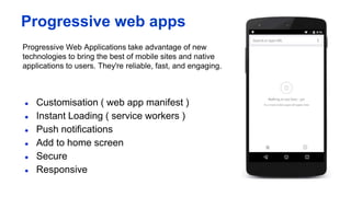 Progressive web apps
Progressive Web Applications take advantage of new
technologies to bring the best of mobile sites and native
applications to users. They're reliable, fast, and engaging.
● Customisation ( web app manifest )
● Instant Loading ( service workers )
● Push notifications
● Add to home screen
● Secure
● Responsive
 
