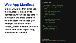 // manifest.json
{
"short_name": "Kinlan's Amaze App",
"name": "Amazing Application",
"icons": [
{
"src": "launcher-icon-3x.png",
"sizes": "144x144",
"type": "image/png"
},
{
"src": "launcher-icon-4x.png",
"sizes": "192x192",
"type": "image/png"
}
],
"start_url": "/index.html",
"display": "fullscreen",
"orientation": "landscape"
}
Web App Manifest
Simple JSON file that gives you,
the developer, the ability to control
how your app appears to the user
in the areas that they would expect
to see apps (for example the
mobile home screen), direct what
the user can launch and, more
importantly, how they can launch it.
// index.html
<link rel="manifest" href="/manifest.json">
 