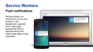 Push notifications
Service Workers
Service Worker is a script
that is run by your
browser in the
background, separate
from a web page,
opening the door to
features which don't
need a web page or user
interaction.
 