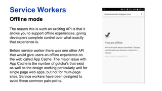 Offline mode
Service Workers
The reason this is such an exciting API is that it
allows you to support offline experiences, giving
developers complete control over what exactly
that experience is.
Before service worker there was one other API
that would give users an offline experience on
the web called App Cache. The major issue with
App Cache is the number of gotcha's that exist as
well as the design working particularly well for
single page web apps, but not for multi-page
sites. Service workers have been designed to
avoid these common pain points.
 