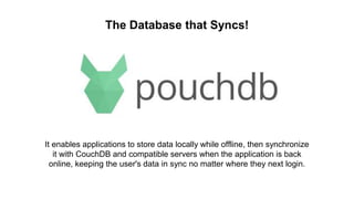 The Database that Syncs!
It enables applications to store data locally while offline, then synchronize
it with CouchDB and compatible servers when the application is back
online, keeping the user's data in sync no matter where they next login.
 