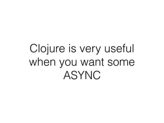 Clojure is very useful
when you want some
ASYNC
 