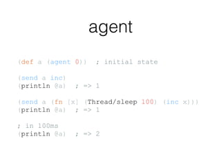 agent
(def a (agent 0)) ; initial state
(send a inc)
(println @a) ; => 1
(send a (fn [x] (Thread/sleep 100) (inc x)))
(println @a) ; => 1
; in 100ms
(println @a) ; => 2
 