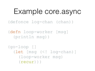Example core.async
(defonce log-chan (chan))
(defn loop-worker [msg]
(println msg))
(go-loop []
(let [msg (<! log-chan)]
(loop-worker msg)
(recur)))
 