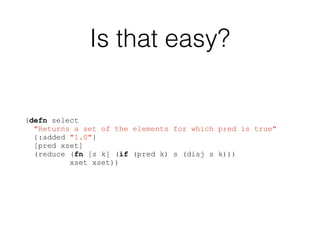 Is that easy?
(defn select
"Returns a set of the elements for which pred is true"
{:added "1.0"}
[pred xset]
(reduce (fn [s k] (if (pred k) s (disj s k)))
xset xset))
 
