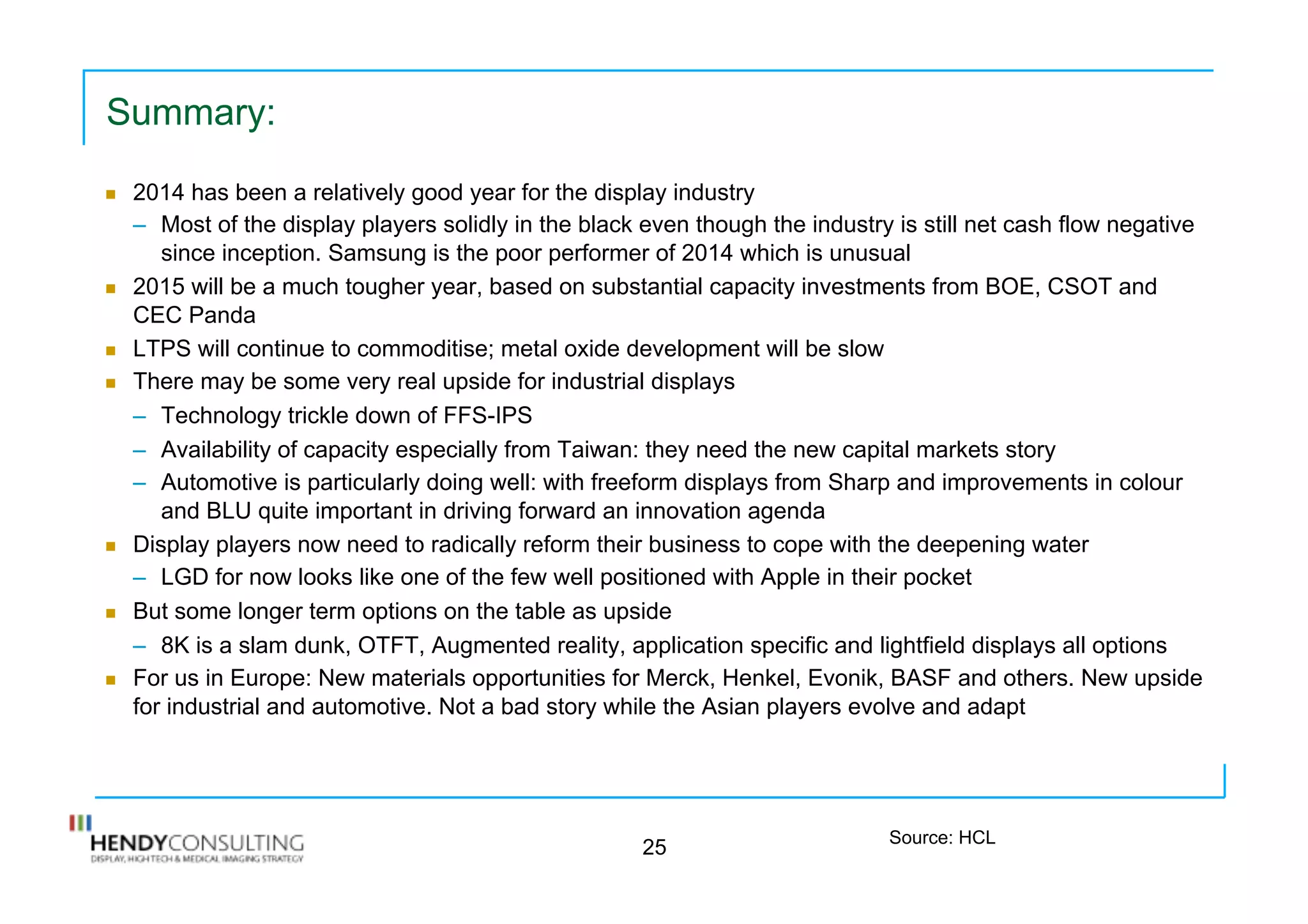 Summary:
n  2014 has been a relatively good year for the display industry
–  Most of the display players solidly in the black even though the industry is still net cash flow negative
since inception. Samsung is the poor performer of 2014 which is unusual
n  2015 will be a much tougher year, based on substantial capacity investments from BOE, CSOT and
CEC Panda
n  LTPS will continue to commoditise; metal oxide development will be slow
n  There may be some very real upside for industrial displays
–  Technology trickle down of FFS-IPS
–  Availability of capacity especially from Taiwan: they need the new capital markets story
–  Automotive is particularly doing well: with freeform displays from Sharp and improvements in colour
and BLU quite important in driving forward an innovation agenda
n  Display players now need to radically reform their business to cope with the deepening water
–  LGD for now looks like one of the few well positioned with Apple in their pocket
n  But some longer term options on the table as upside
–  8K is a slam dunk, OTFT, Augmented reality, application specific and lightfield displays all options
n  For us in Europe: New materials opportunities for Merck, Henkel, Evonik, BASF and others. New upside
for industrial and automotive. Not a bad story while the Asian players evolve and adapt
25 Source: HCL
 