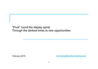 “Pivot” round the display spiral
Through the darkest times to new opportunities
February 2015
1
Ian.Hendy@hendyconsulting.com
 