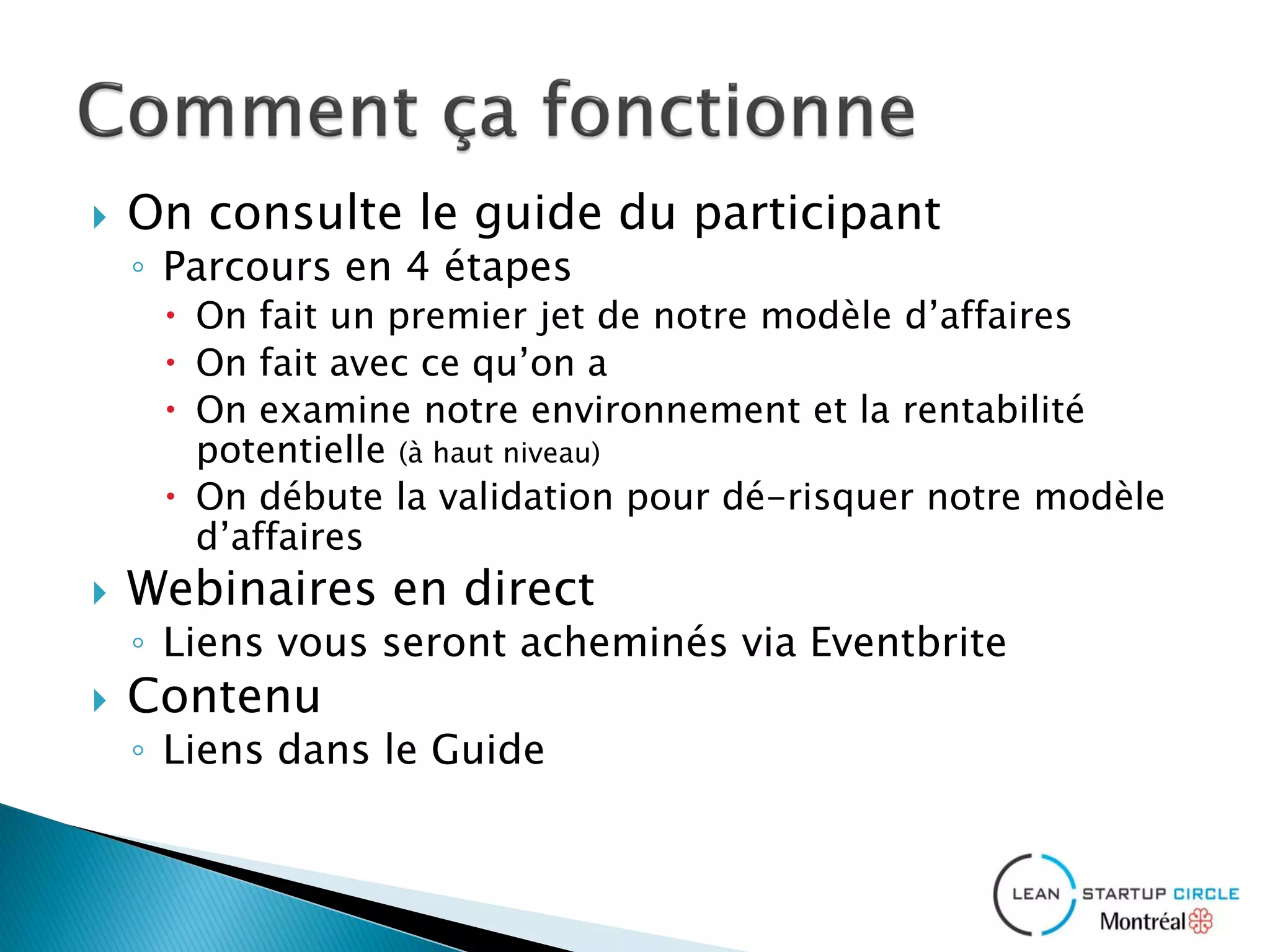  On consulte le guide du participant
◦ Parcours en 4 étapes
 On fait un premier jet de notre modèle d’affaires
 On fait avec ce qu’on a
 On examine notre environnement et la rentabilité
potentielle (à haut niveau)
 On débute la validation pour dé-risquer notre modèle
d’affaires
 Webinaires en direct
◦ Liens vous seront acheminés via Eventbrite
 Contenu
◦ Liens dans le Guide
 