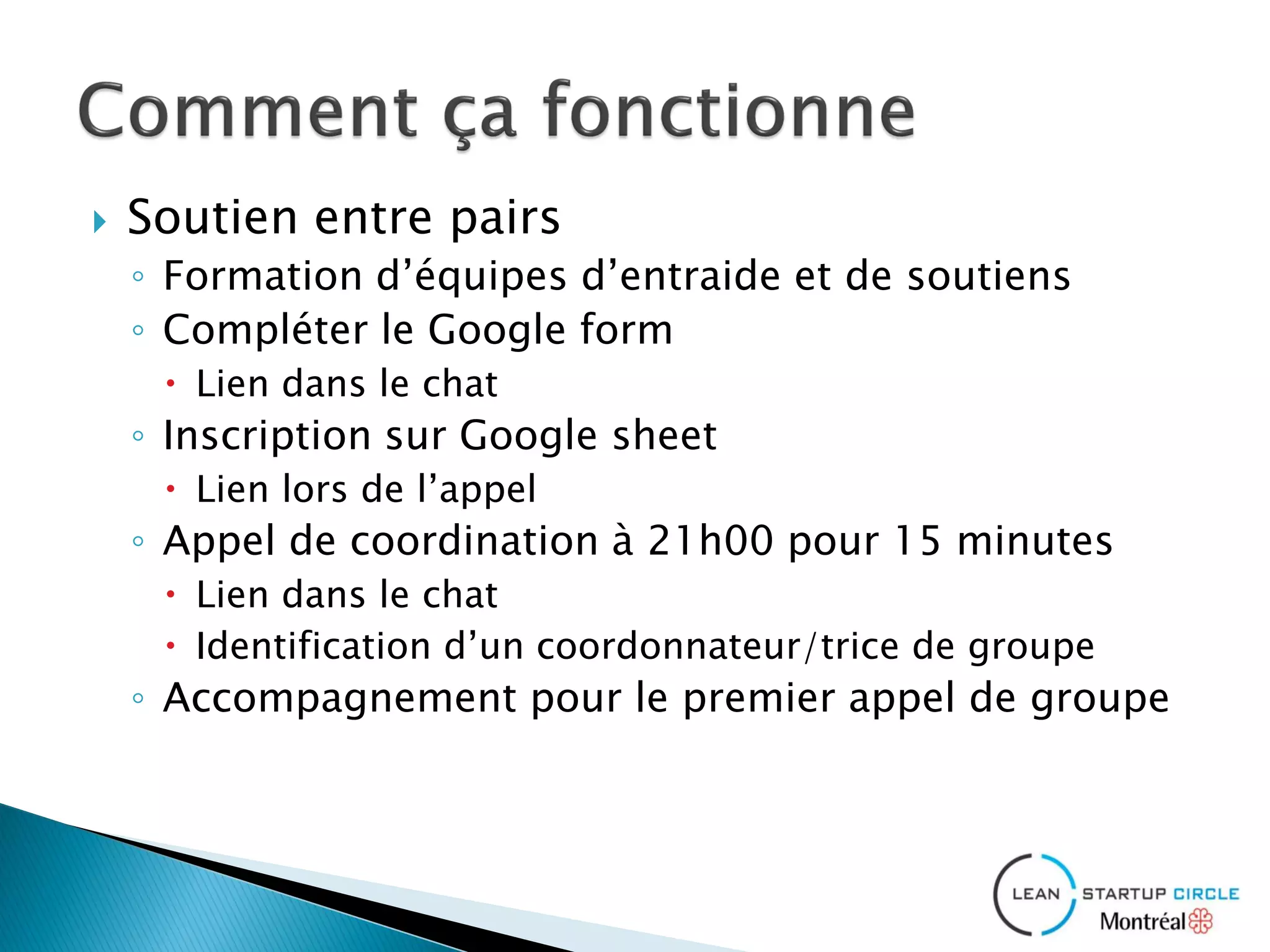  Soutien entre pairs
◦ Formation d’équipes d’entraide et de soutiens
◦ Compléter le Google form
 Lien dans le chat
◦ Inscription sur Google sheet
 Lien lors de l’appel
◦ Appel de coordination à 21h00 pour 15 minutes
 Lien dans le chat
 Identification d’un coordonnateur/trice de groupe
◦ Accompagnement pour le premier appel de groupe
 