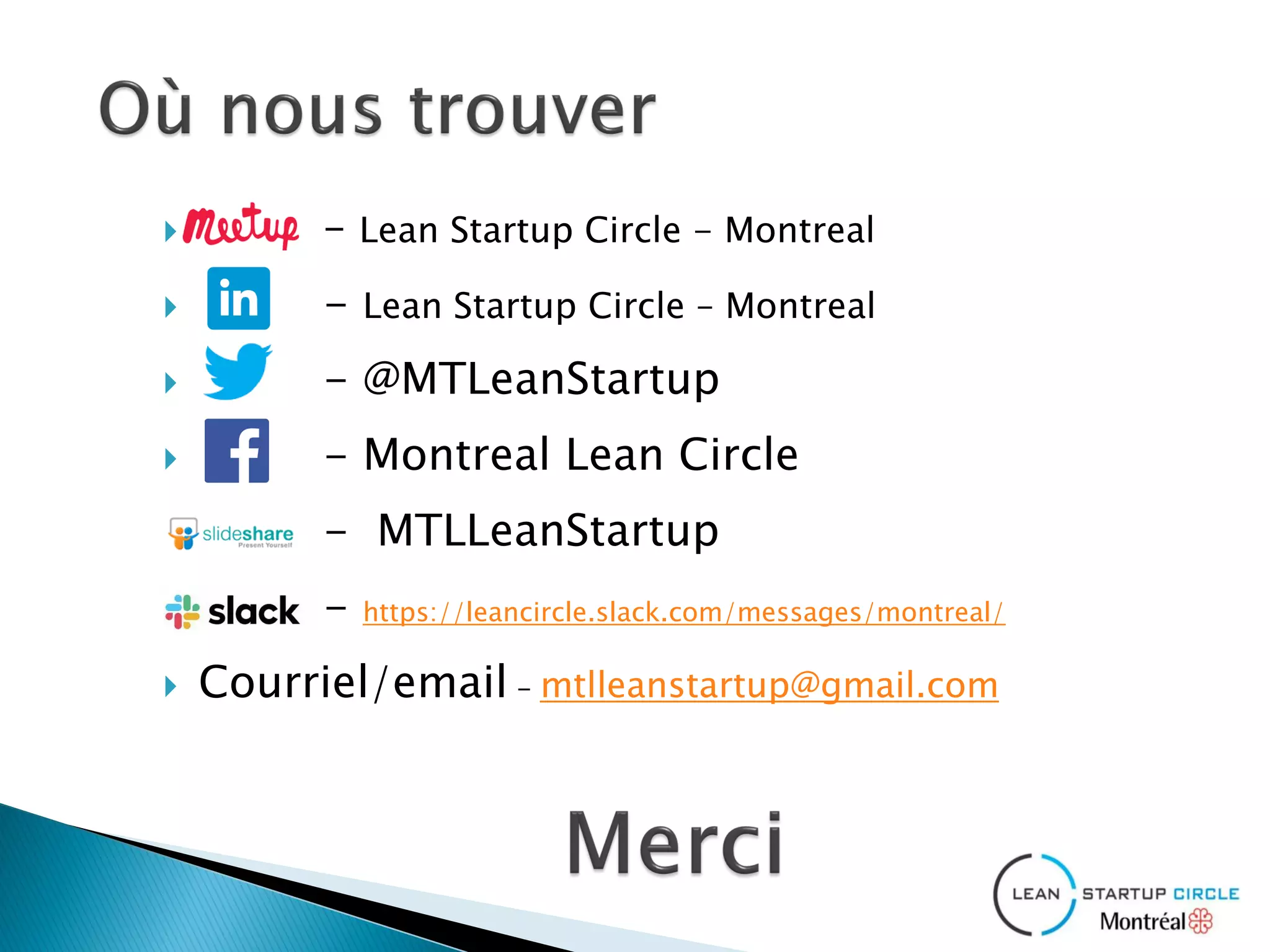  – Lean Startup Circle - Montreal
 - Lean Startup Circle – Montreal
 - @MTLeanStartup
 - Montreal Lean Circle
 - MTLLeanStartup
 - https://leancircle.slack.com/messages/montreal/
 Courriel/email - mtlleanstartup@gmail.com​
 