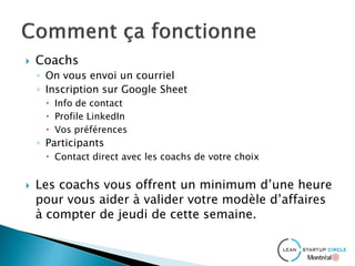  Coachs
◦ On vous envoi un courriel
◦ Inscription sur Google Sheet
 Info de contact
 Profile LinkedIn
 Vos préférences
◦ Participants
 Contact direct avec les coachs de votre choix
 Les coachs vous offrent un minimum d’une heure
pour vous aider à valider votre modèle d’affaires
à compter de jeudi de cette semaine.
 