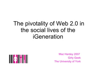 The pivotality of Web 2.0 in the social lives of the iGeneration Maz Hardey 2007  Girly Geek The University of York 