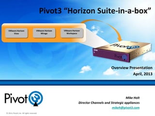© 2013, Pivot3, Inc. All rights reserved.
Overview Presentation
April, 2013
Pivot3 “Horizon Suite-in-a-box”
VMware Horizon
View
VMware Horizon
Mirage
VMware Horizon
Workspace
Mike Holt
Director Channels and Strategic appliances
mikeh@pivot3.com
 