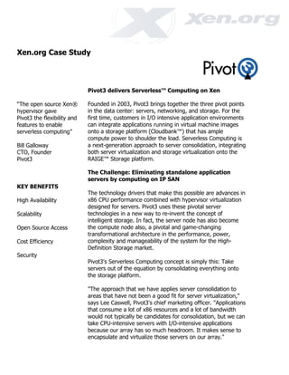 Xen.org Case Study



                             Pivot3 delivers Serverless™ Computing on Xen

“The open source Xen®        Founded in 2003, Pivot3 brings together the three pivot points
hypervisor gave              in the data center: servers, networking, and storage. For the
Pivot3 the flexibility and   first time, customers in I/O intensive application environments
features to enable           can integrate applications running in virtual machine images
serverless computing”        onto a storage platform (Cloudbank™) that has ample
                             compute power to shoulder the load. Serverless Computing is
Bill Galloway                a next-generation approach to server consolidation, integrating
CTO, Founder                 both server virtualization and storage virtualization onto the
Pivot3                       RAIGE™ Storage platform.

                             The Challenge: Eliminating standalone application
                             servers by computing on IP SAN
KEY BENEFITS
                             The technology drivers that make this possible are advances in
High Availability            x86 CPU performance combined with hypervisor virtualization
                             designed for servers. Pivot3 uses these pivotal server
Scalability                  technologies in a new way to re-invent the concept of
                             intelligent storage. In fact, the server node has also become
Open Source Access           the compute node also, a pivotal and game-changing
                             transformational architecture in the performance, power,
Cost Efficiency              complexity and manageability of the system for the High-
                             Definition Storage market.
Security
                             Pivot3's Serverless Computing concept is simply this: Take
                             servers out of the equation by consolidating everything onto
                             the storage platform.

                             "The approach that we have applies server consolidation to
                             areas that have not been a good fit for server virtualization,"
                             says Lee Caswell, Pivot3's chief marketing officer. "Applications
                             that consume a lot of x86 resources and a lot of bandwidth
                             would not typically be candidates for consolidation, but we can
                             take CPU-intensive servers with I/O-intensive applications
                             because our array has so much headroom. It makes sense to
                             encapsulate and virtualize those servers on our array."
 