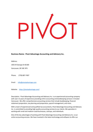 Business Name: Pivot Advantage Accounting and Advisory Inc.
Address:
1055 W Georgia St #2180
Vancouver, BC V6E 3P3
Phone: (778) 807-7497
Email : info@pivotadvantage.com
Website: https://pivotadvantage.com/
Description: Pivot Advantage Accounting and Advisory Inc. is an experienced accounting company
with over 15 years of experience providing online accounting and bookkeeping services in Greater
Vancouver. We offer comprehensive accounting services that include bookkeeping, financial
statement preparation, tax planning and preparation, payroll management, and more.
With a team of experienced and qualified tax accountants, Pivot Advantage Accounting and Advisory
Inc. is committed to providing high-quality accounting services to our clients. We specialize in
working with small and medium-sized businesses, startups, and individuals.
One of the key advantages of working with Pivot Advantage Accounting and Advisory Inc. is our
online accounting services. We have invested in the latest technology and software to offer our
 