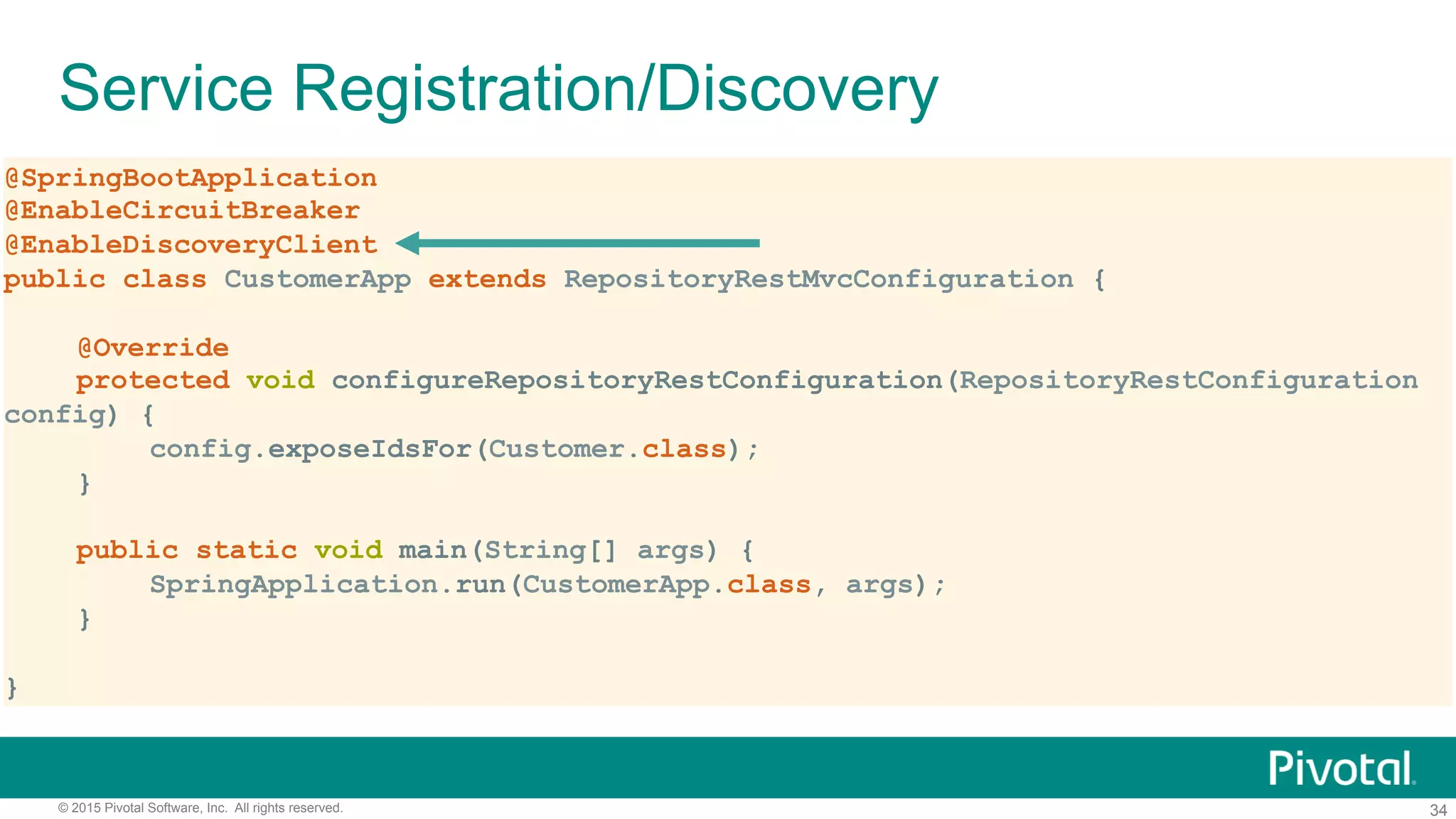 34© 2015 Pivotal Software, Inc. All rights reserved.
Service Registration/Discovery
@SpringBootApplication
@EnableCircuitBreaker
@EnableDiscoveryClient
public class CustomerApp extends RepositoryRestMvcConfiguration {
@Override
protected void configureRepositoryRestConfiguration(RepositoryRestConfiguration
config) {
config.exposeIdsFor(Customer.class);
}
public static void main(String[] args) {
SpringApplication.run(CustomerApp.class, args);
}
}
 