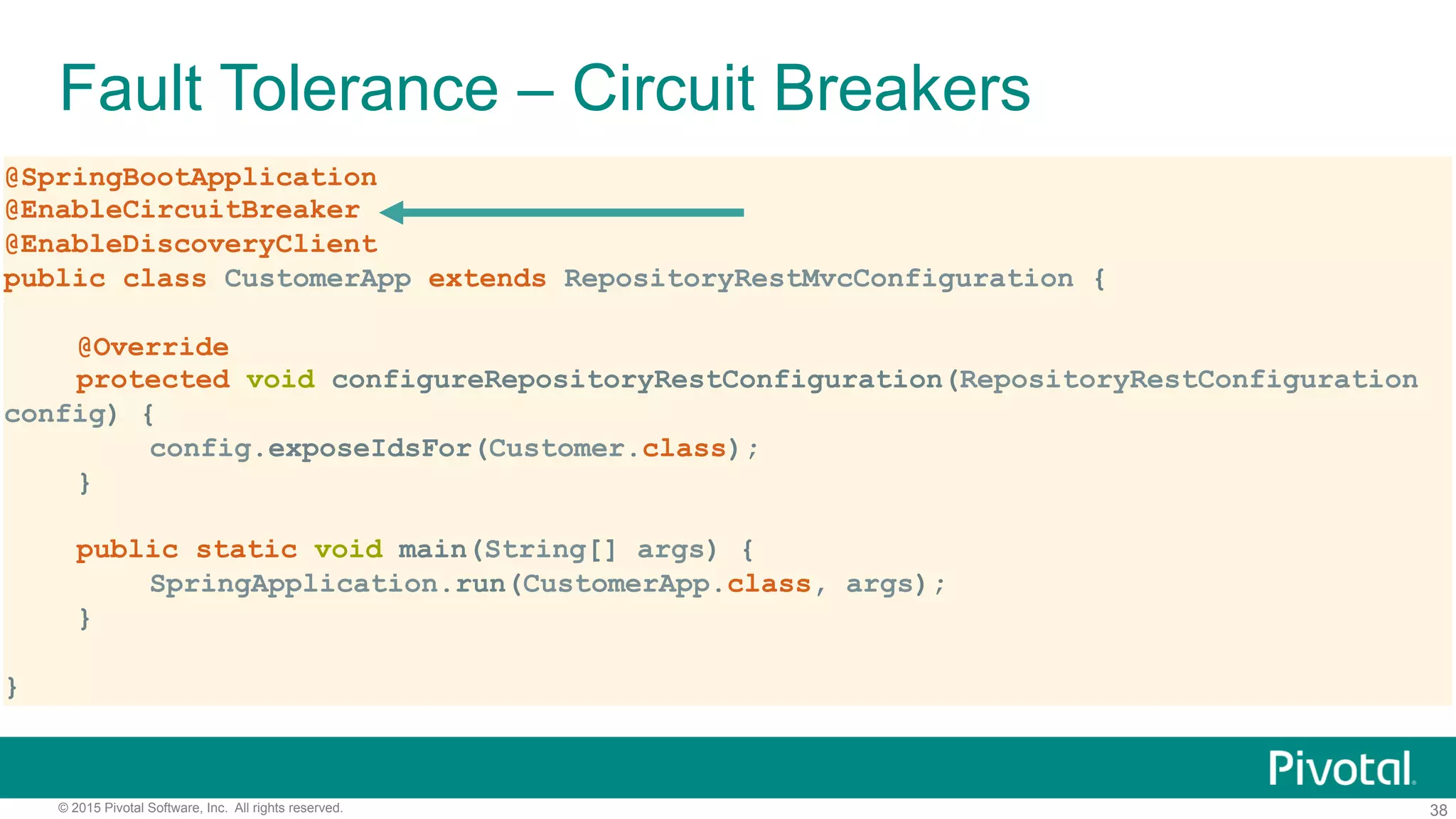 38© 2015 Pivotal Software, Inc. All rights reserved.
Fault Tolerance – Circuit Breakers
@SpringBootApplication
@EnableCircuitBreaker
@EnableDiscoveryClient
public class CustomerApp extends RepositoryRestMvcConfiguration {
@Override
protected void configureRepositoryRestConfiguration(RepositoryRestConfiguration
config) {
config.exposeIdsFor(Customer.class);
}
public static void main(String[] args) {
SpringApplication.run(CustomerApp.class, args);
}
}
 