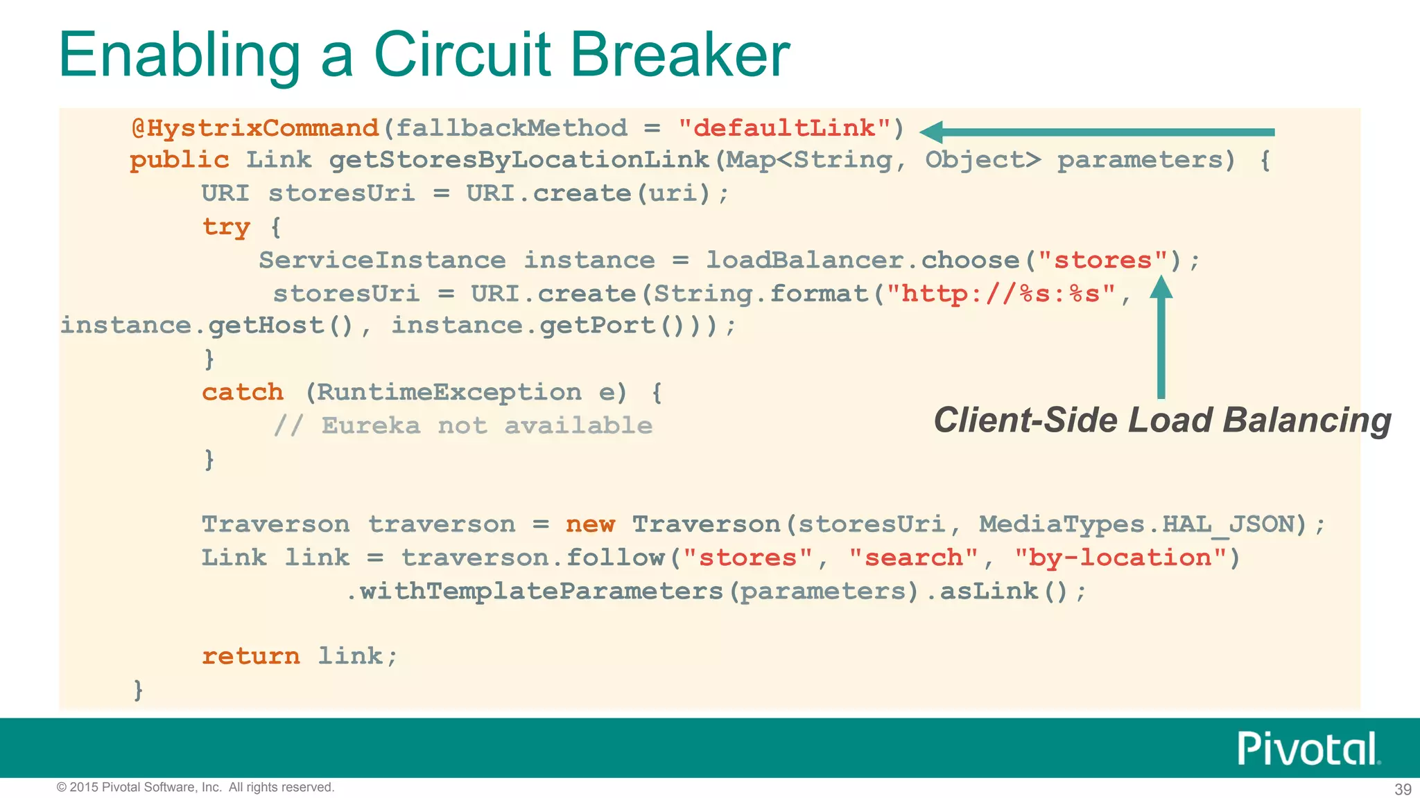 39© 2015 Pivotal Software, Inc. All rights reserved.
@HystrixCommand(fallbackMethod = "defaultLink")
public Link getStoresByLocationLink(Map<String, Object> parameters) {
URI storesUri = URI.create(uri);
try {
ServiceInstance instance = loadBalancer.choose("stores");
storesUri = URI.create(String.format("http://%s:%s",
instance.getHost(), instance.getPort()));
}
catch (RuntimeException e) {
// Eureka not available
}
Traverson traverson = new Traverson(storesUri, MediaTypes.HAL_JSON);
Link link = traverson.follow("stores", "search", "by-location")
.withTemplateParameters(parameters).asLink();
return link;
}
Enabling a Circuit Breaker
Client-Side Load Balancing
 