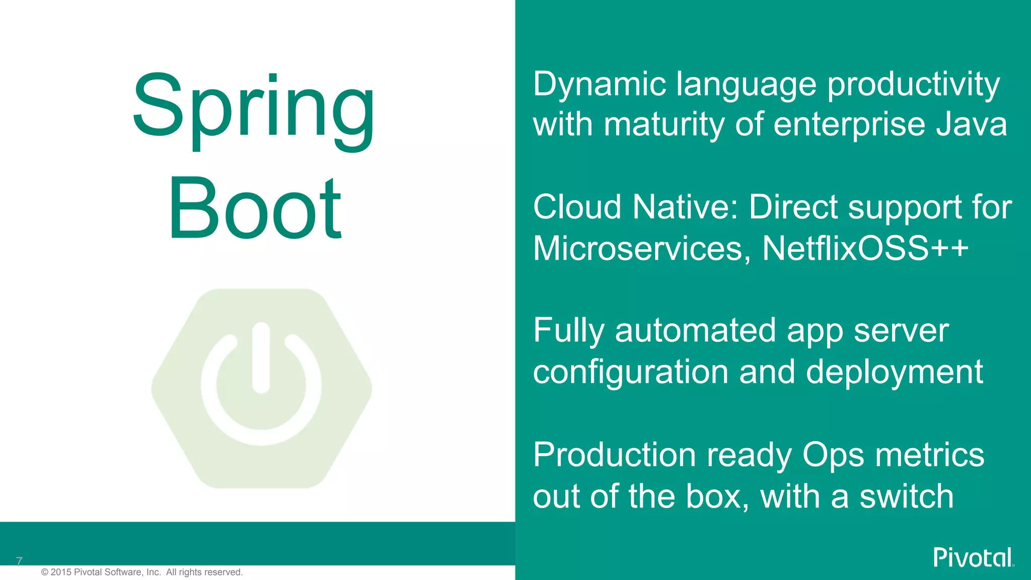 7© 2015 Pivotal Software, Inc. All rights reserved.
7
Spring
Boot
Dynamic language productivity
with maturity of enterprise Java
Cloud Native: Direct support for
Microservices, NetflixOSS++
Fully automated app server
configuration and deployment
Production ready Ops metrics
out of the box, with a switch
 