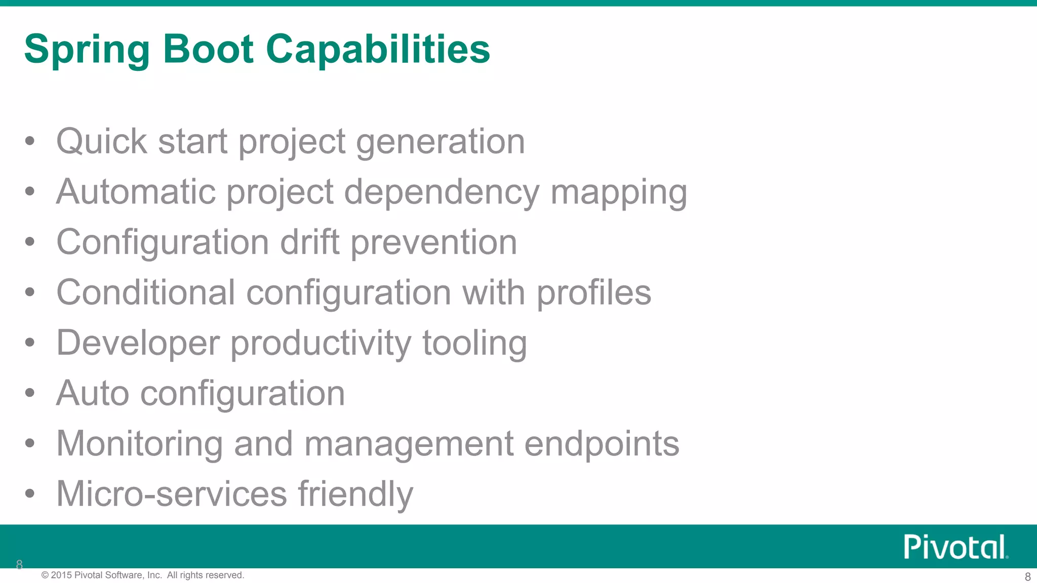 8© 2015 Pivotal Software, Inc. All rights reserved.
Spring Boot Capabilities
8
•  Quick start project generation
•  Automatic project dependency mapping
•  Configuration drift prevention
•  Conditional configuration with profiles
•  Developer productivity tooling
•  Auto configuration
•  Monitoring and management endpoints
•  Micro-services friendly
 