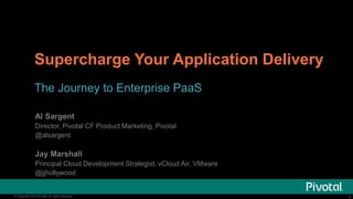 Supercharge Your Application Delivery 
The Journey to Enterprise PaaS 
Al Sargent 
Director, Pivotal CF Product Marketing, Pivotal 
@alsargent 
Jay Marshall 
Principal Cloud Development Strategist, vCloud Air, VMware 
@jjhollywood 
© Copyright 2014 Pivotal. All rights reserved. 1 
 