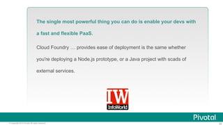 The single most powerful thing you can do is enable your devs with 
a fast and flexible PaaS. 
Cloud Foundry … provides ease of deployment is the same whether 
you're deploying a Node.js prototype, or a Java project with scads of 
external services. 
© Copyright 2014 Pivotal. All rights reserved. 20 
 