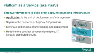 Platform as a Service (aka PaaS) 
Empower developers to build great apps, not plumbing infrastructure 
 Application is the unit of deployment and management 
 Separate the concerns of AppDev & Operations 
 Eliminate bottlenecks of provisioning and deployment 
 Redefine the contract between developers, IT, and 
globally distributed clouds 
© Copyright 2013 Pivotal. All rights reserved. 3 
 