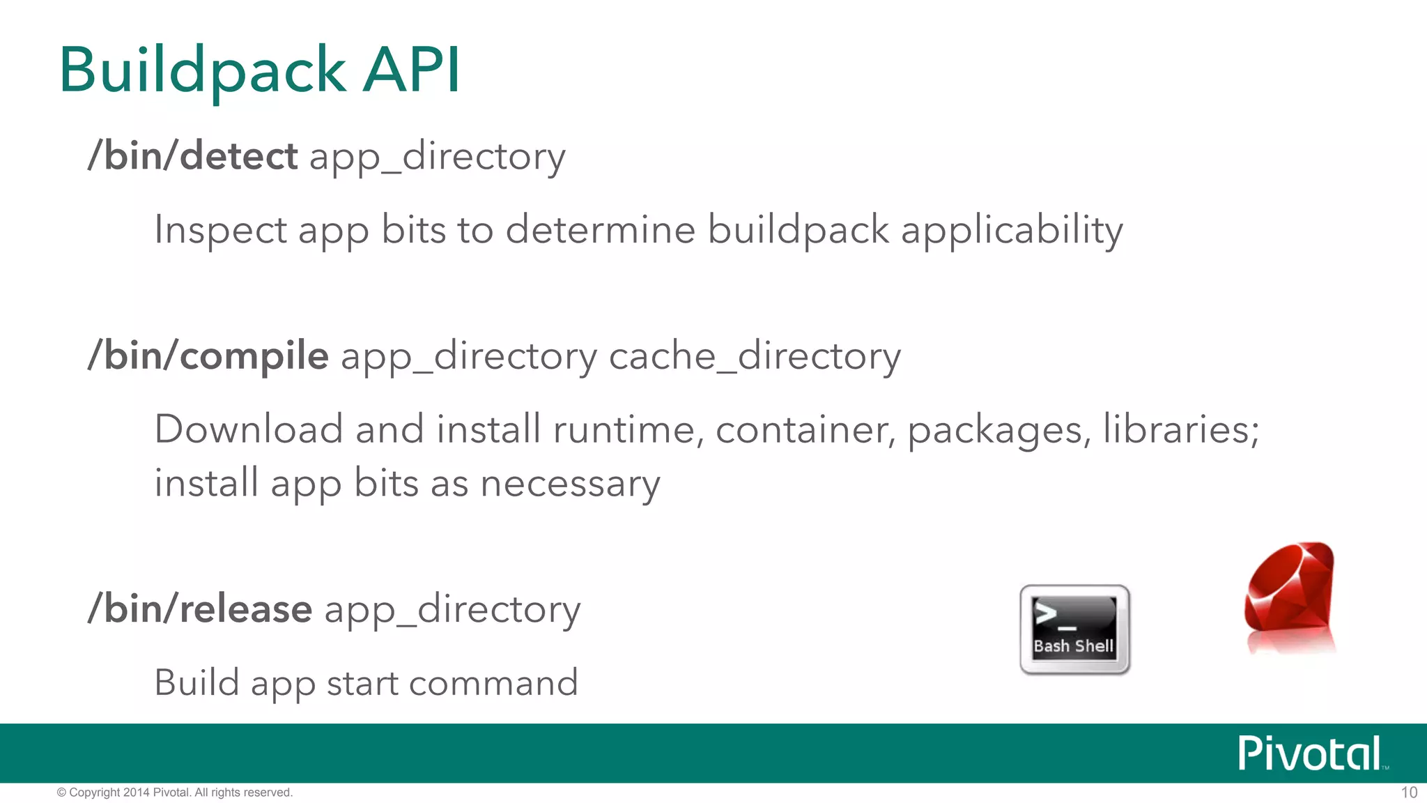 Buildpack API 
/bin/detect app_directory 
Inspect app bits to determine buildpack applicability 
/bin/compile app_directory cache_directory 
Download and install runtime, container, packages, libraries; 
install app bits as necessary 
/bin/release app_directory 
Build app start command 
© Copyright 2014 Pivotal. All rights reserved. 
10 
 
