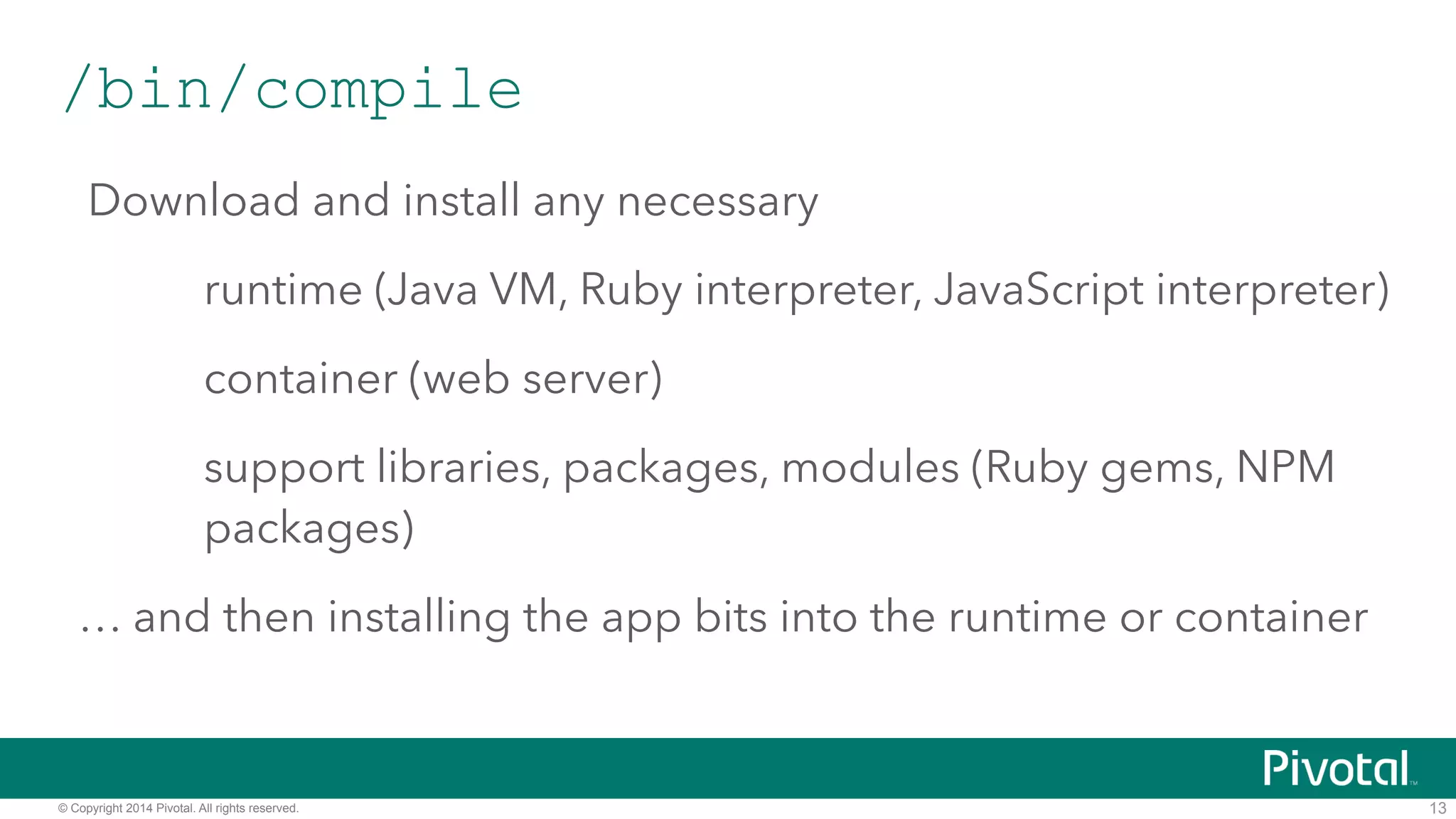 /bin/compile 
Download and install any necessary 
runtime (Java VM, Ruby interpreter, JavaScript interpreter) 
container (web server) 
support libraries, packages, modules (Ruby gems, NPM 
packages) 
… and then installing the app bits into the runtime or container 
© Copyright 2014 Pivotal. All rights reserved. 
13 
 