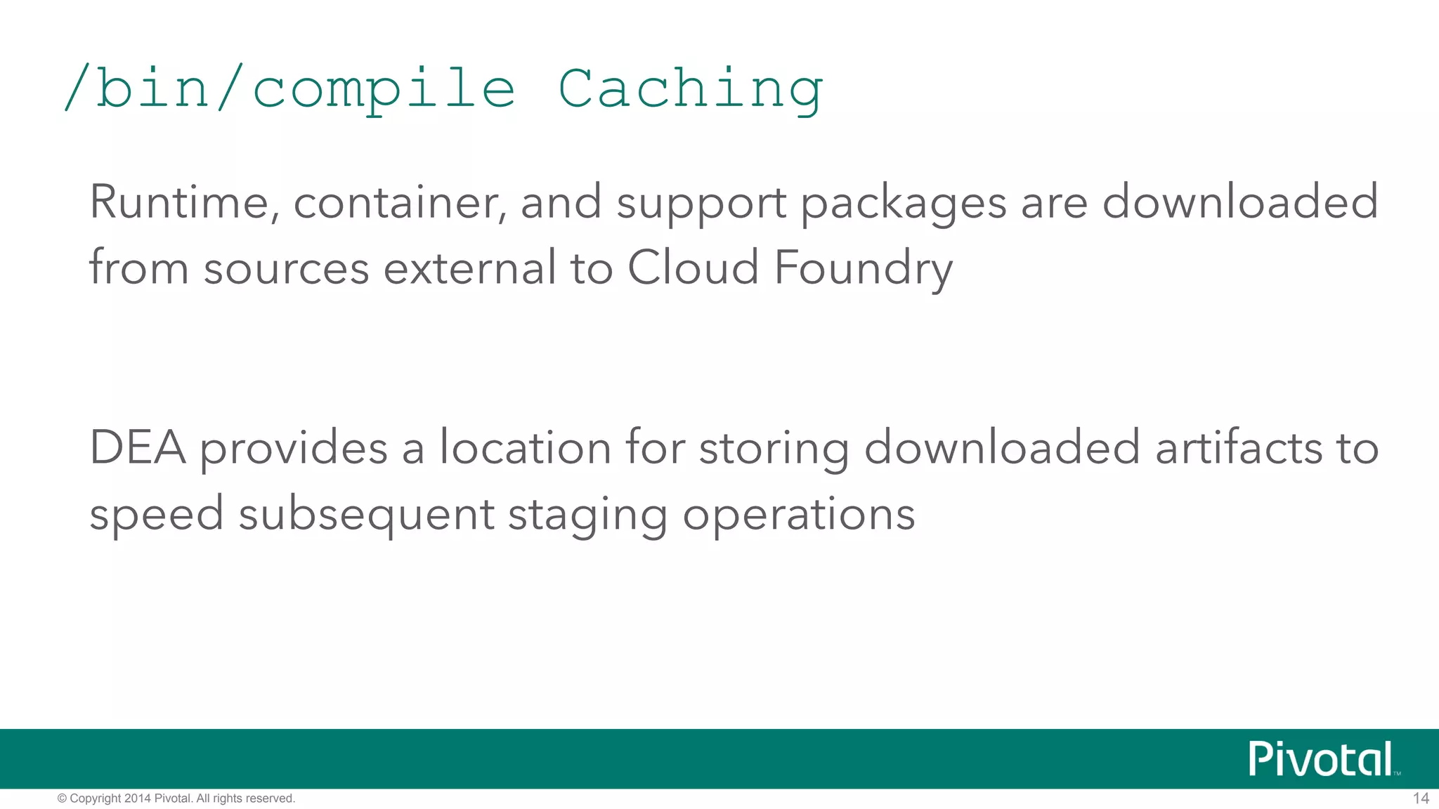 /bin/compile Caching 
Runtime, container, and support packages are downloaded 
from sources external to Cloud Foundry 
! 
DEA provides a location for storing downloaded artifacts to 
speed subsequent staging operations 
© Copyright 2014 Pivotal. All rights reserved. 
14 
 