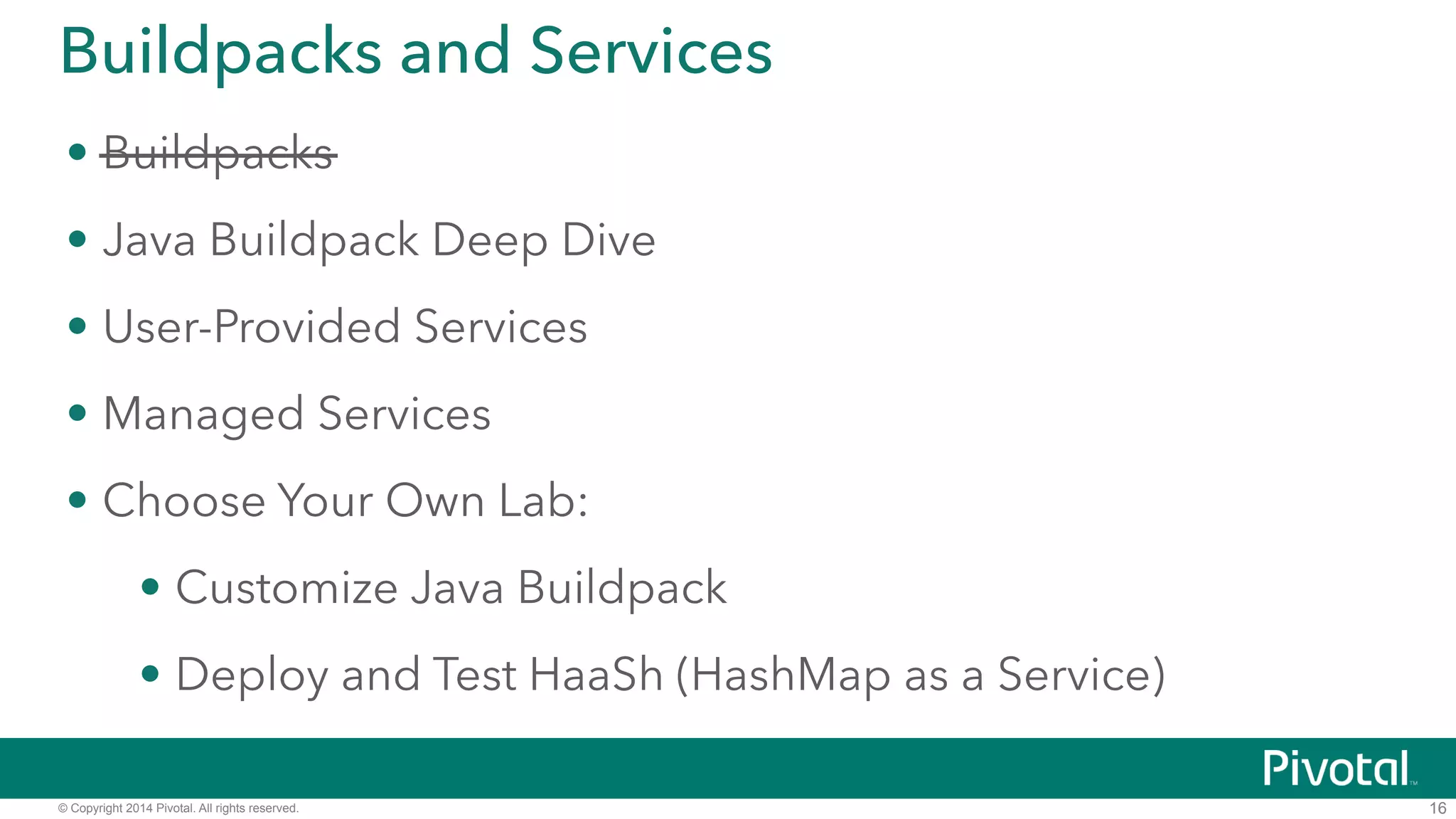 Buildpacks and Services 
• Buildpacks 
• Java Buildpack Deep Dive 
• User-Provided Services 
• Managed Services 
• DEMO: Deploy and Test HaaSh (HashMap as a Service) 
© Copyright 2014 Pivotal. All rights reserved. 
16 
 