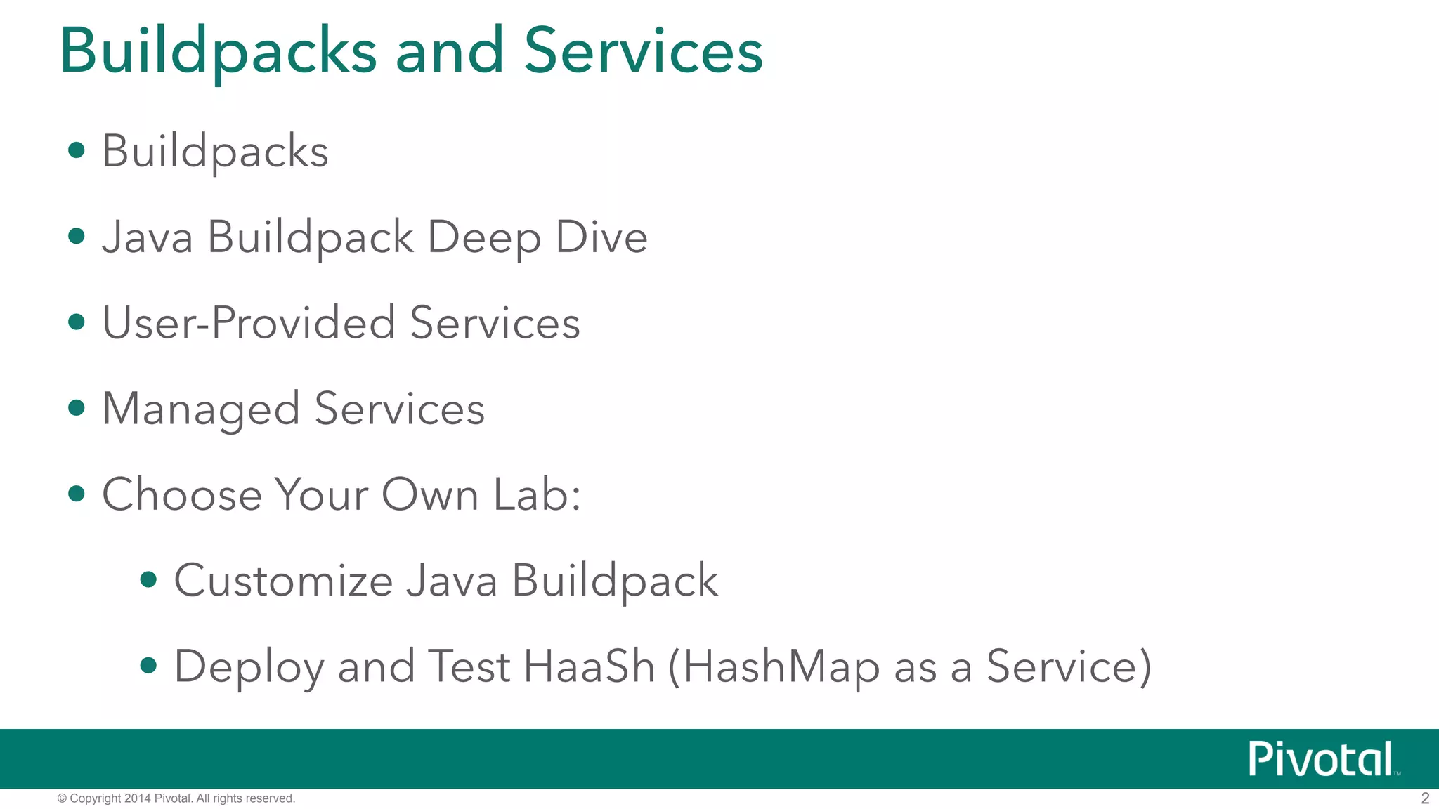 Buildpacks and Services 
• Buildpacks 
• Java Buildpack Deep Dive 
• User-Provided Services 
• Managed Services 
• DEMO: Deploy and Test HaaSh (HashMap as a Service) 
© Copyright 2014 Pivotal. All rights reserved. 
2 
 