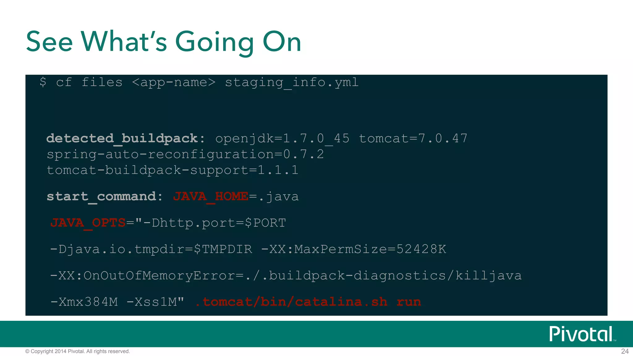 See What’s Going On 
$ cf files <app-name> staging_info.yml 
! 
detected_buildpack: openjdk=1.7.0_45 tomcat=7.0.47 
spring-auto-reconfiguration=0.7.2 
tomcat-buildpack-support=1.1.1 
start_command: JAVA_HOME=.java 
JAVA_OPTS="-Dhttp.port=$PORT 
-Djava.io.tmpdir=$TMPDIR -XX:MaxPermSize=52428K 
-XX:OnOutOfMemoryError=./.buildpack-diagnostics/killjava 
-Xmx384M -Xss1M" .tomcat/bin/catalina.sh run 
© Copyright 2014 Pivotal. All rights reserved. 
24 
 