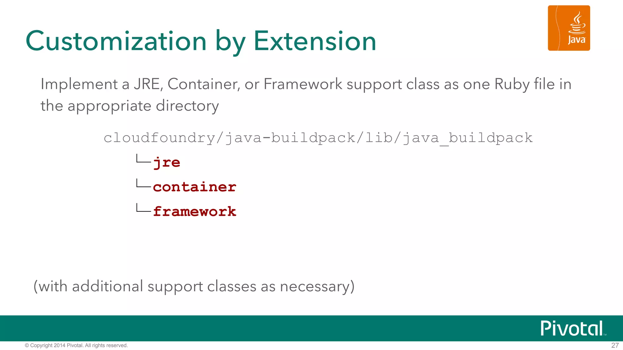 Customization by Extension 
Implement a JRE, Container, or Framework support class as one Ruby file in 
the appropriate directory 
! 
! 
© Copyright 2014 Pivotal. All rights reserved. 
! 
! 
(with additional support classes as necessary) 
27 
cloudfoundry/java-buildpack/lib/java_buildpack 
jre 
container 
framework 
 