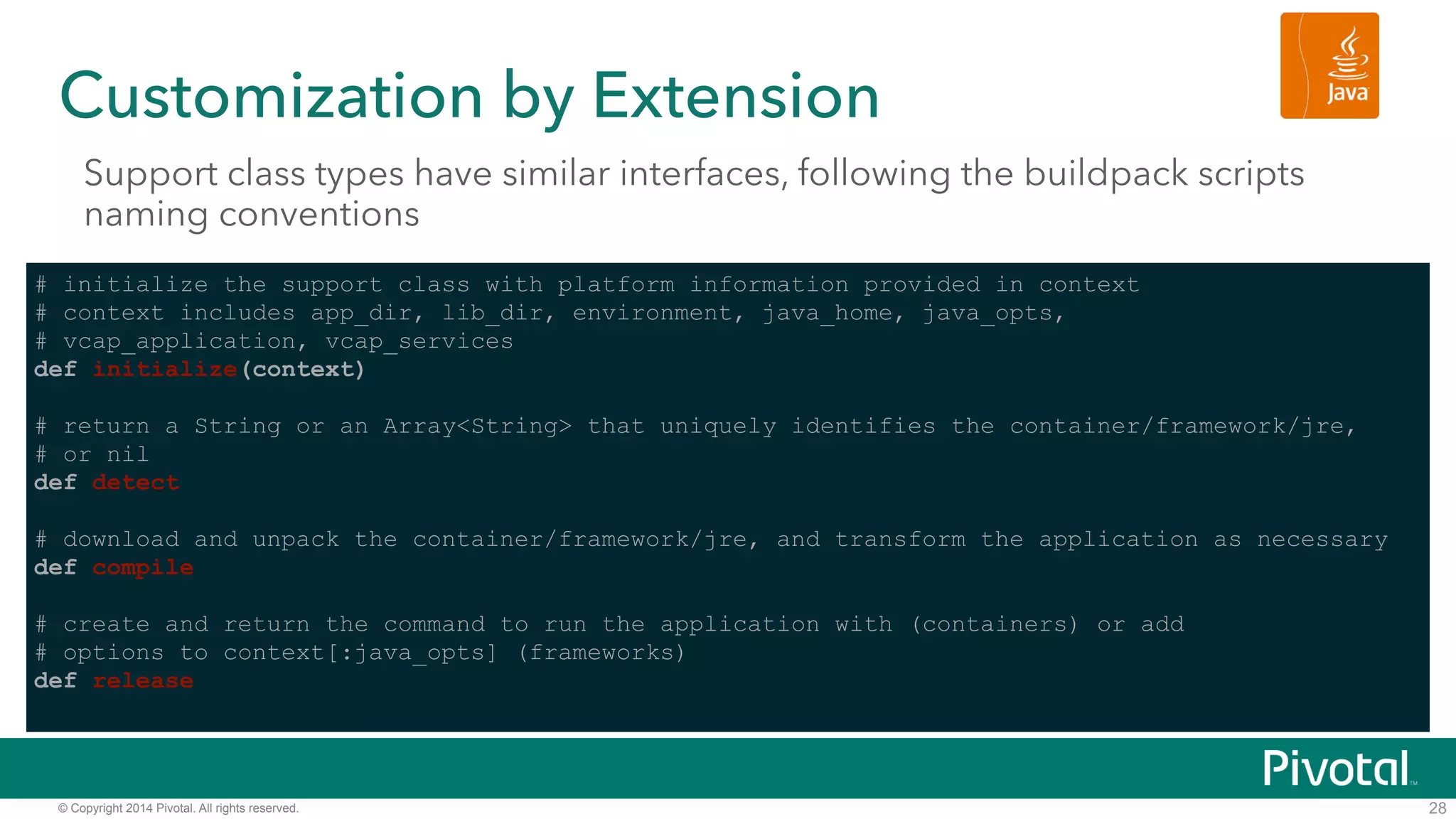 Customization by Extension 
Support class types have similar interfaces, following the buildpack scripts 
naming conventions 
© Copyright 2014 Pivotal. All rights reserved. 
28 
# initialize the support class with platform information provided in context 
# context includes app_dir, lib_dir, environment, java_home, java_opts, 
# vcap_application, vcap_services 
def initialize(context) ! 
# return a String or an Array<String> that uniquely identifies the container/framework/jre, 
# or nil 
def detect ! 
# download and unpack the container/framework/jre, and transform the application as necessary 
def compile ! 
# create and return the command to run the application with (containers) or add 
# options to context[:java_opts] (frameworks) 
def release 
 