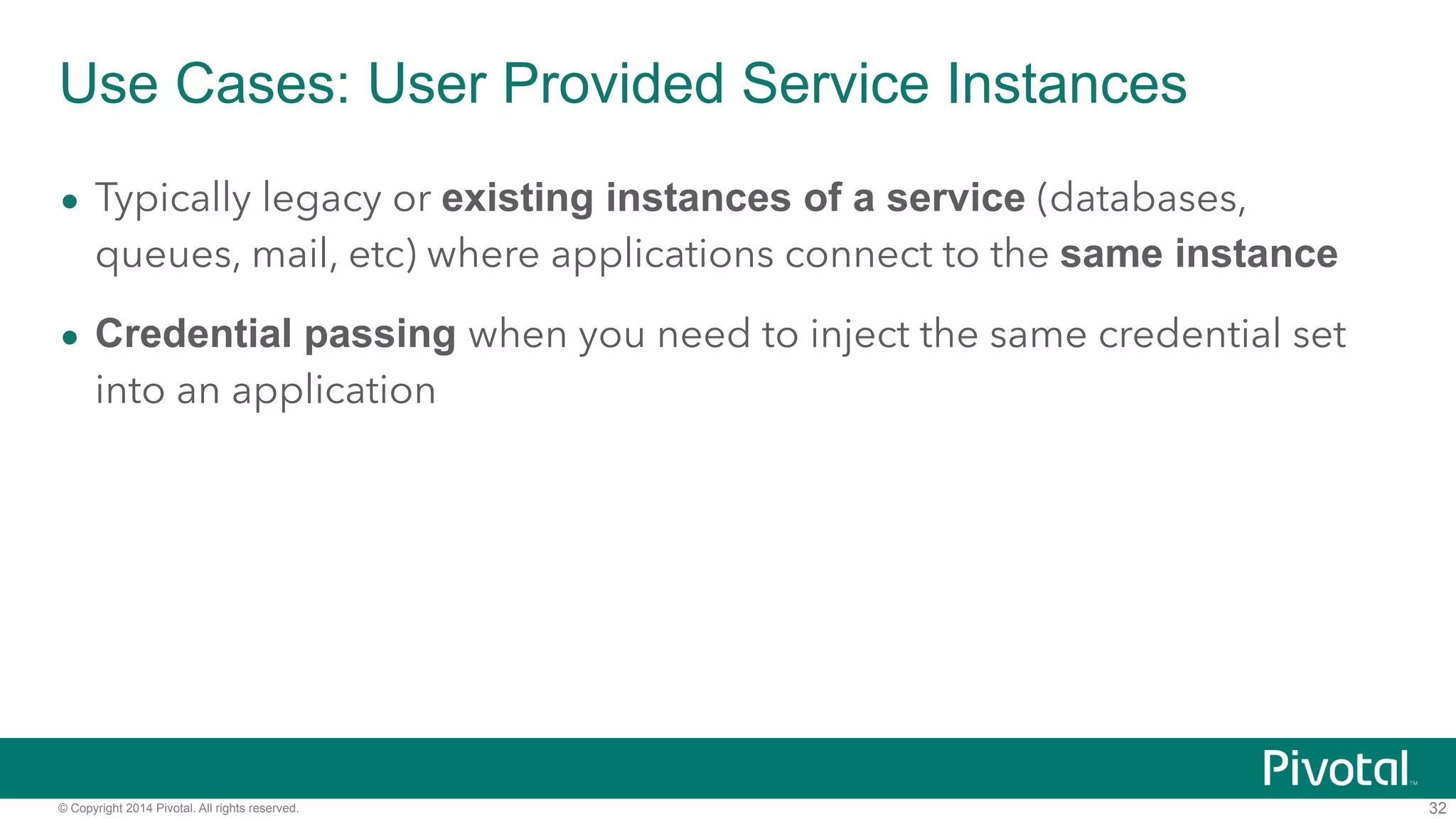 Use Cases: User Provided Service Instances 
• Typically legacy or existing instances of a service (databases, 
queues, mail, etc) where applications connect to the same instance 
• Credential passing when you need to inject the same credential set 
into an application 
© Copyright 2014 Pivotal. All rights reserved. 
32 
 