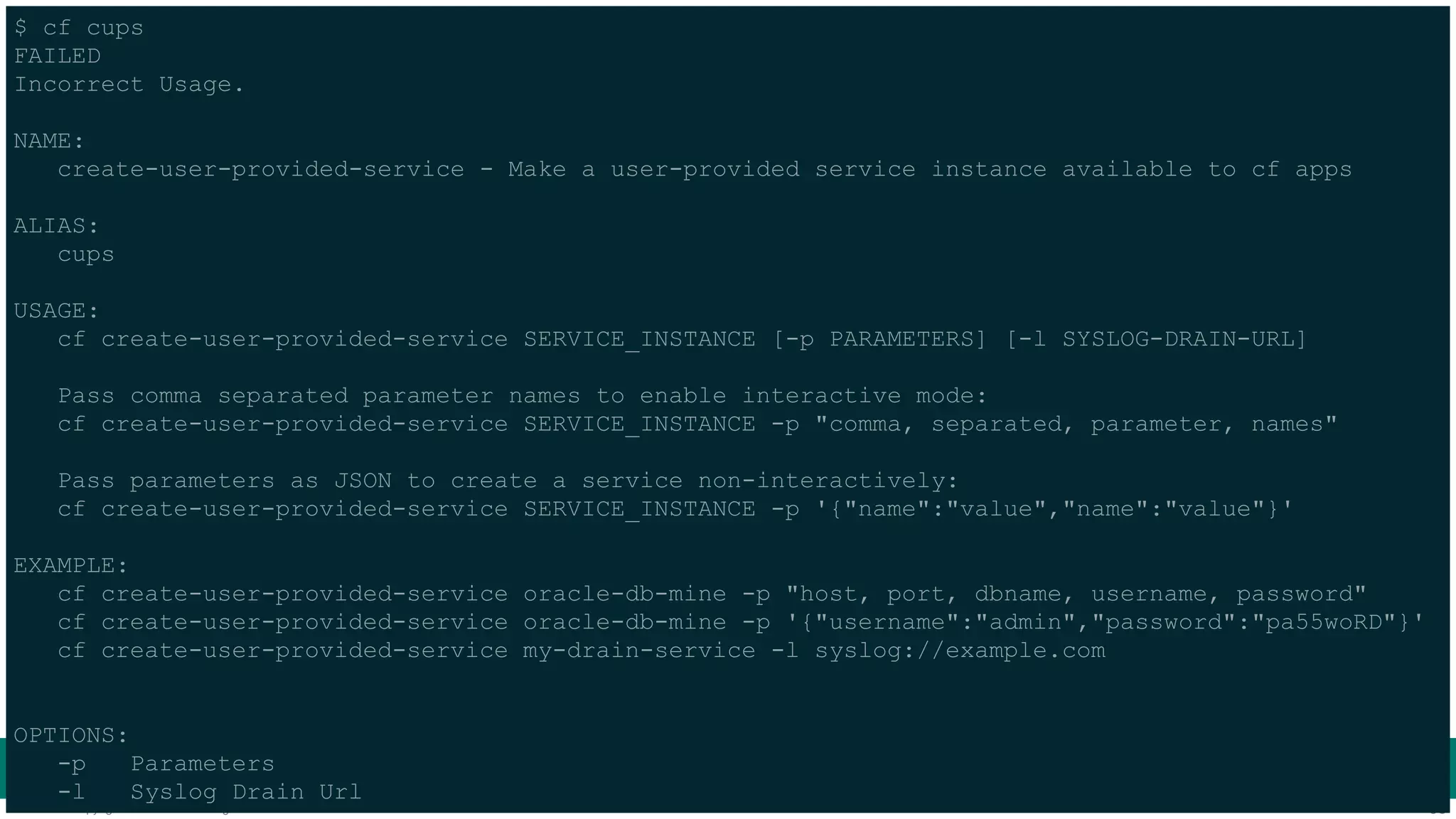 $ cf cups 
FAILED 
Incorrect Usage. ! 
NAME: 
create-user-provided-service - Make a user-provided service instance available to cf apps ! 
ALIAS: 
cups ! 
USAGE: 
cf create-user-provided-service SERVICE_INSTANCE [-p PARAMETERS] [-l SYSLOG-DRAIN-URL] ! 
Pass comma separated parameter names to enable interactive mode: 
cf create-user-provided-service SERVICE_INSTANCE -p "comma, separated, parameter, names" ! 
Pass parameters as JSON to create a service non-interactively: 
cf create-user-provided-service SERVICE_INSTANCE -p '{"name":"value","name":"value"}' ! 
EXAMPLE: 
cf create-user-provided-service oracle-db-mine -p "host, port, dbname, username, password" 
cf create-user-provided-service oracle-db-mine -p '{"username":"admin","password":"pa55woRD"}' 
cf create-user-provided-service my-drain-service -l syslog://example.com !! 
OPTIONS: 
-p Parameters 
-l Syslog Drain Url 
© Copyright 2014 Pivotal. All rights reserved. 33 
 
