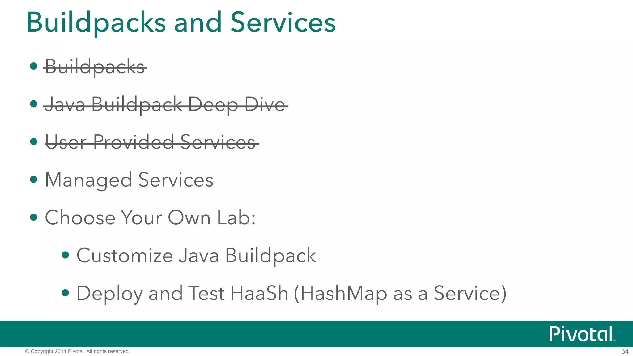 Buildpacks and Services 
• Buildpacks 
• Java Buildpack Deep Dive 
• User-Provided Services 
• Managed Services 
• Choose Your Own Lab: 
• Customize Java Buildpack 
• Deploy and Test HaaSh (HashMap as a Service) 
© Copyright 2014 Pivotal. All rights reserved. 
34 
 