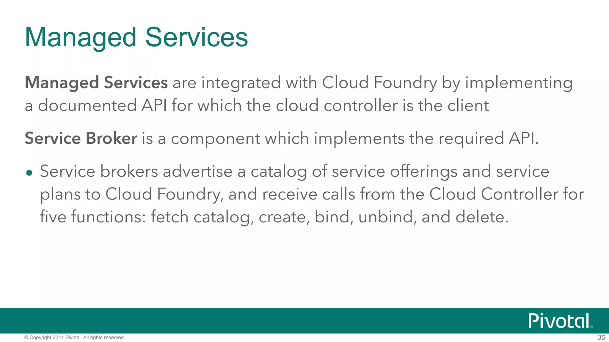 Managed Services 
Managed Services are integrated with Cloud Foundry by implementing 
a documented API for which the cloud controller is the client 
Service Broker is a component which implements the required API. 
• Service brokers advertise a catalog of service offerings and service 
plans to Cloud Foundry, and receive calls from the Cloud Controller for 
five functions: fetch catalog, create, bind, unbind, and delete. 
© Copyright 2014 Pivotal. All rights reserved. 
35 
 