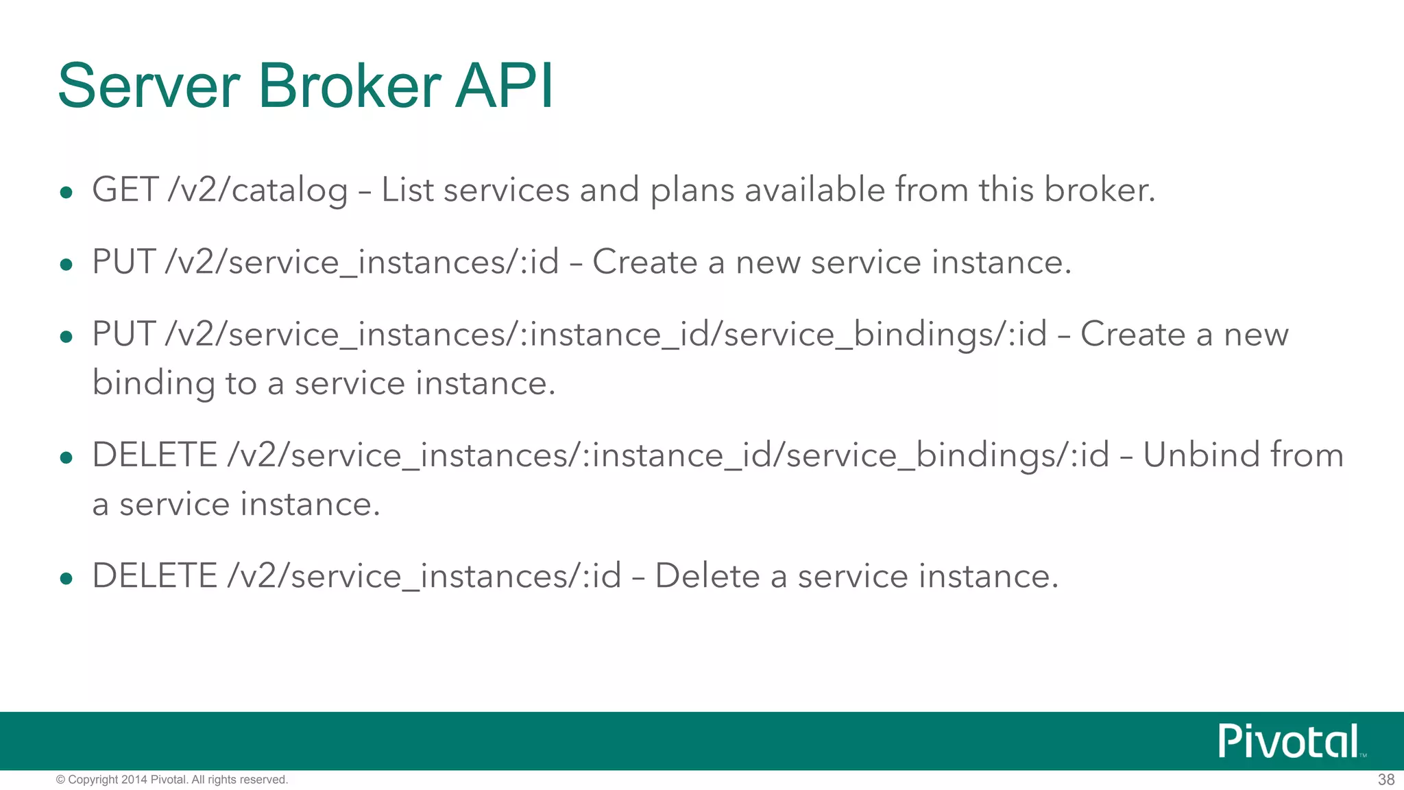 Server Broker API 
• GET /v2/catalog – List services and plans available from this broker. 
• PUT /v2/service_instances/:id – Create a new service instance. 
• PUT /v2/service_instances/:instance_id/service_bindings/:id – Create a new 
binding to a service instance. 
• DELETE /v2/service_instances/:instance_id/service_bindings/:id – Unbind from 
a service instance. 
• DELETE /v2/service_instances/:id – Delete a service instance. 
© Copyright 2014 Pivotal. All rights reserved. 
38 
 