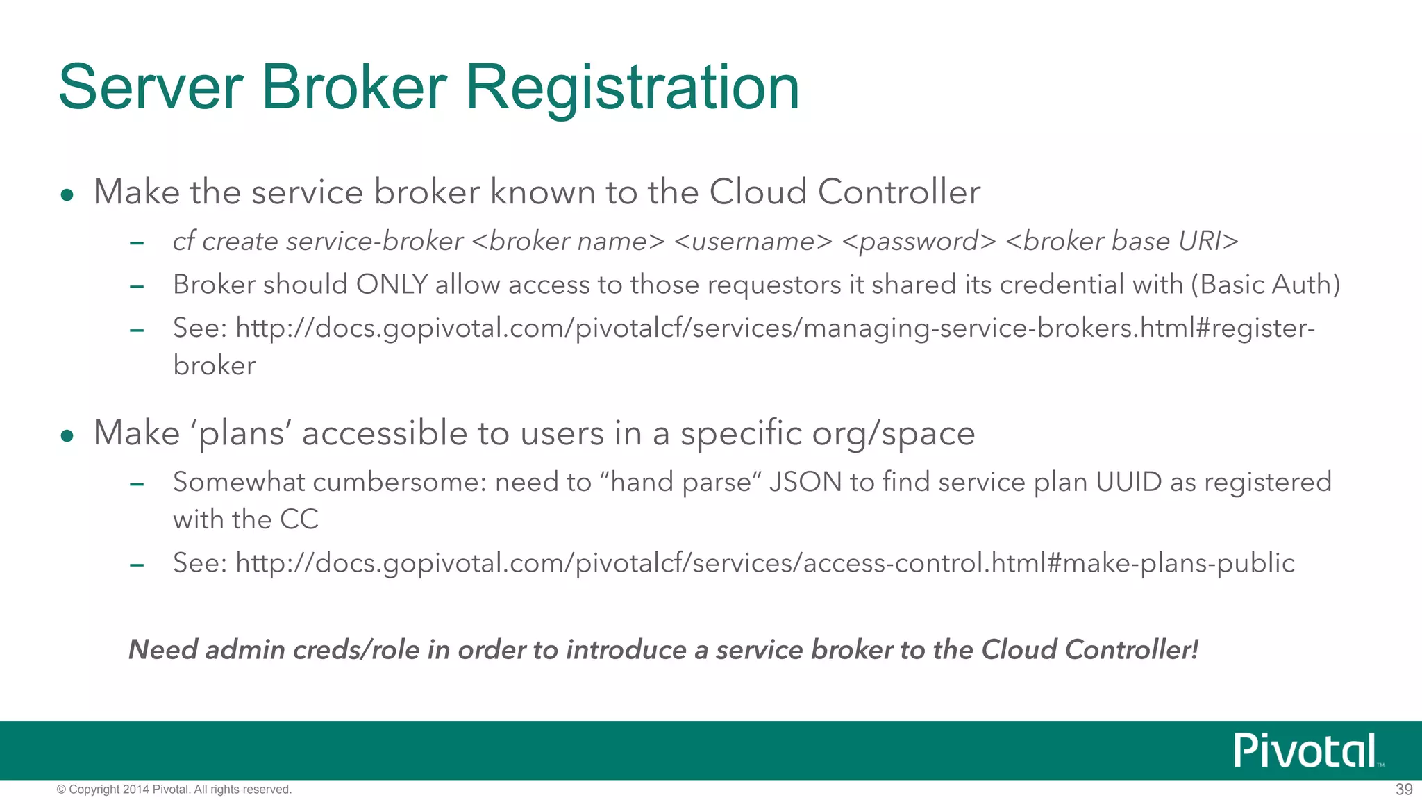 Server Broker Registration 
• Make the service broker known to the Cloud Controller 
– cf create service-broker <broker name> <username> <password> <broker base URI> 
– Broker should ONLY allow access to those requestors it shared its credential with (Basic Auth) 
– See: http://docs.gopivotal.com/pivotalcf/services/managing-service-brokers.html#register-broker 
• Make ‘plans’ accessible to users in a specific org/space 
– Somewhat cumbersome: need to “hand parse” JSON to find service plan UUID as registered 
with the CC 
– See: http://docs.gopivotal.com/pivotalcf/services/access-control.html#make-plans-public 
! 
Need admin creds/role in order to introduce a service broker to the Cloud Controller! 
© Copyright 2014 Pivotal. All rights reserved. 
39 
 