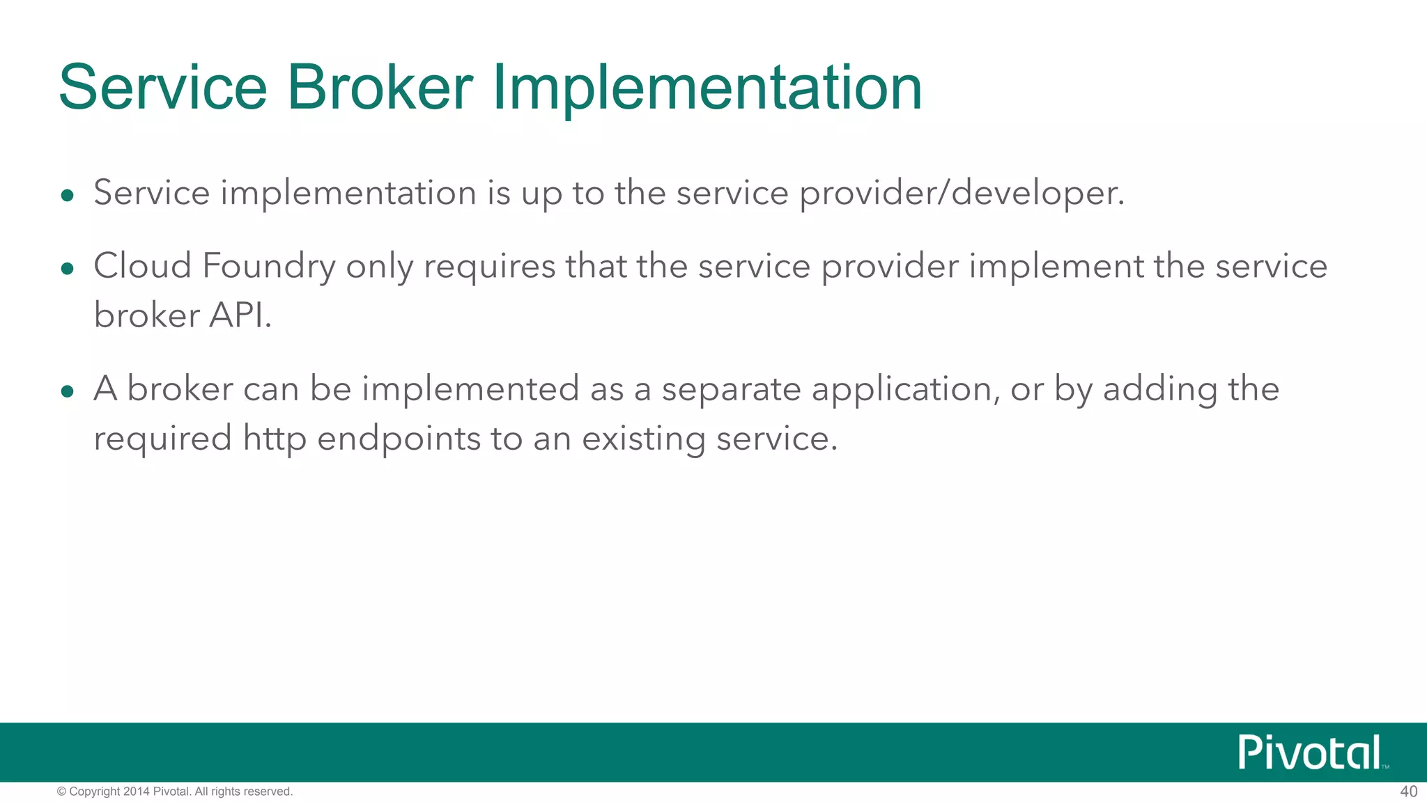 Service Broker Implementation 
• Service implementation is up to the service provider/developer. 
• Cloud Foundry only requires that the service provider implement the service 
broker API. 
• A broker can be implemented as a separate application, or by adding the 
required http endpoints to an existing service. 
© Copyright 2014 Pivotal. All rights reserved. 
40 
 