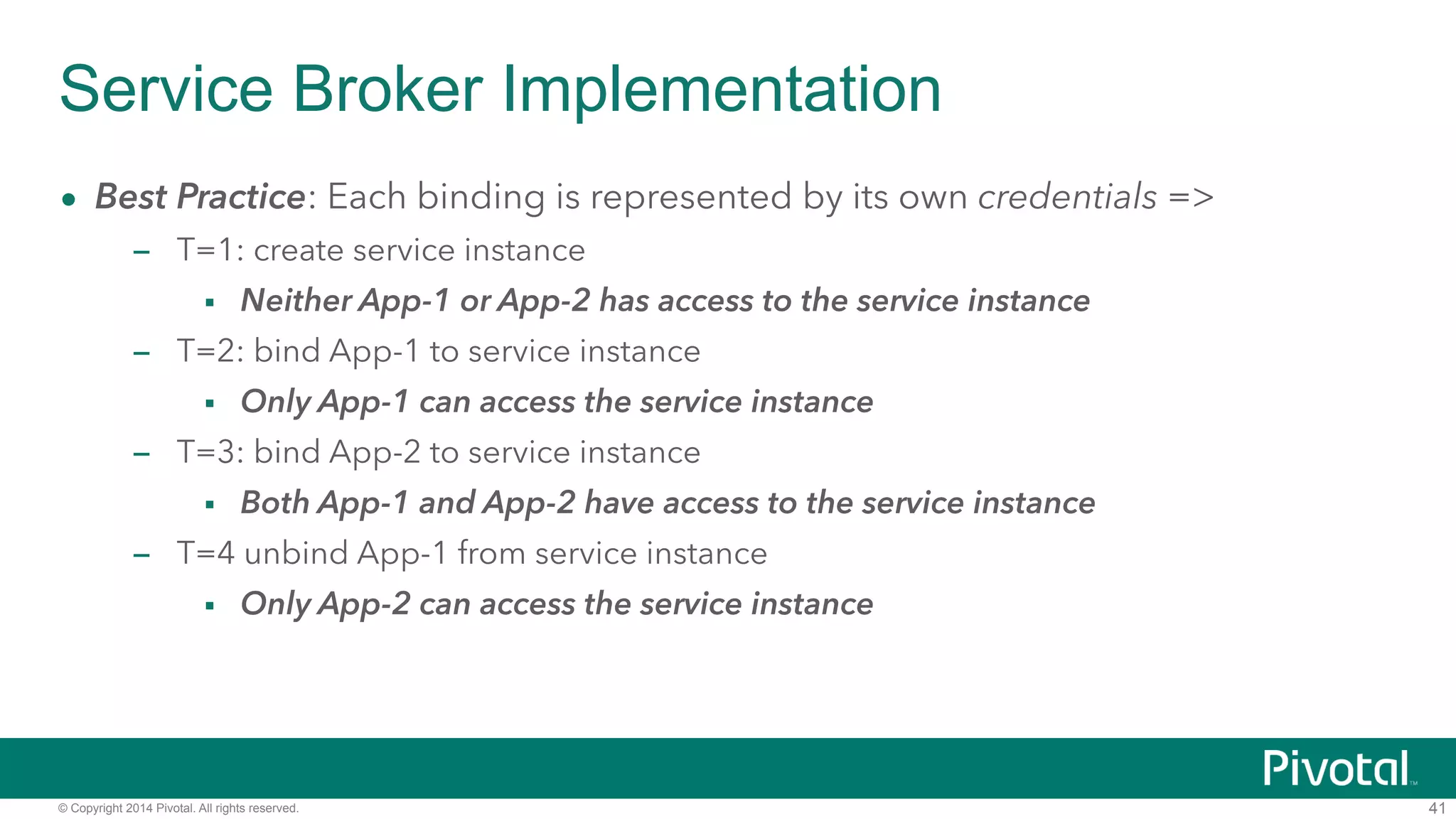 Service Broker Implementation 
• Best Practice: Each binding is represented by its own credentials => 
– T=1: create service instance 
▪ Neither App-1 or App-2 has access to the service instance 
– T=2: bind App-1 to service instance 
▪ Only App-1 can access the service instance 
– T=3: bind App-2 to service instance 
▪ Both App-1 and App-2 have access to the service instance 
– T=4 unbind App-1 from service instance 
▪ Only App-2 can access the service instance 
© Copyright 2014 Pivotal. All rights reserved. 
41 
 