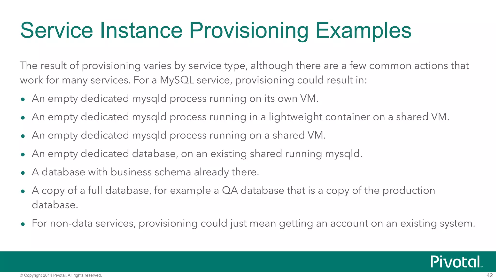 Service Instance Provisioning Examples 
The result of provisioning varies by service type, although there are a few common actions that 
work for many services. For a MySQL service, provisioning could result in: 
• An empty dedicated mysqld process running on its own VM. 
• An empty dedicated mysqld process running in a lightweight container on a shared VM. 
• An empty dedicated mysqld process running on a shared VM. 
• An empty dedicated database, on an existing shared running mysqld. 
• A database with business schema already there. 
• A copy of a full database, for example a QA database that is a copy of the production 
database. 
• For non-data services, provisioning could just mean getting an account on an existing system. 
© Copyright 2014 Pivotal. All rights reserved. 
42 
 