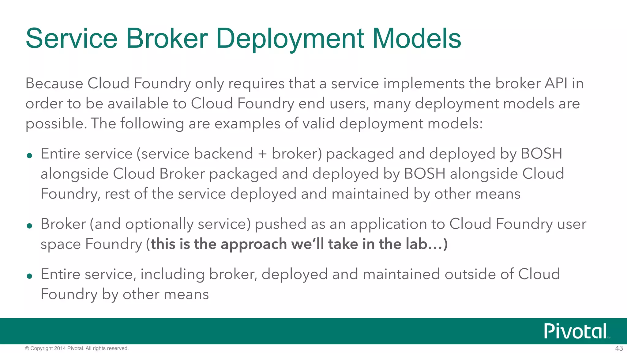 Service Broker Deployment Models 
Because Cloud Foundry only requires that a service implements the broker API in 
order to be available to Cloud Foundry end users, many deployment models are 
possible. The following are examples of valid deployment models: 
• Entire service (service backend + broker) packaged and deployed by BOSH 
alongside Cloud Broker packaged and deployed by BOSH alongside Cloud 
Foundry, rest of the service deployed and maintained by other means 
• Broker (and optionally service) pushed as an application to Cloud Foundry user 
space Foundry (this is the approach we’ll take in the lab…) 
• Entire service, including broker, deployed and maintained outside of Cloud 
Foundry by other means 
© Copyright 2014 Pivotal. All rights reserved. 
43 
 