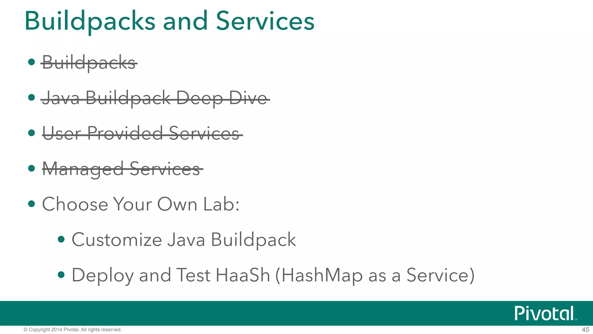 Buildpacks and Services 
• Buildpacks 
• Java Buildpack Deep Dive 
• User-Provided Services 
• Managed Services 
• DEMO: Deploy and Test HaaSh (HashMap as a Service) 
• https://github.com/cf-platform-eng/cf-workshop-sb-module 
© Copyright 2014 Pivotal. All rights reserved. 
45 
 