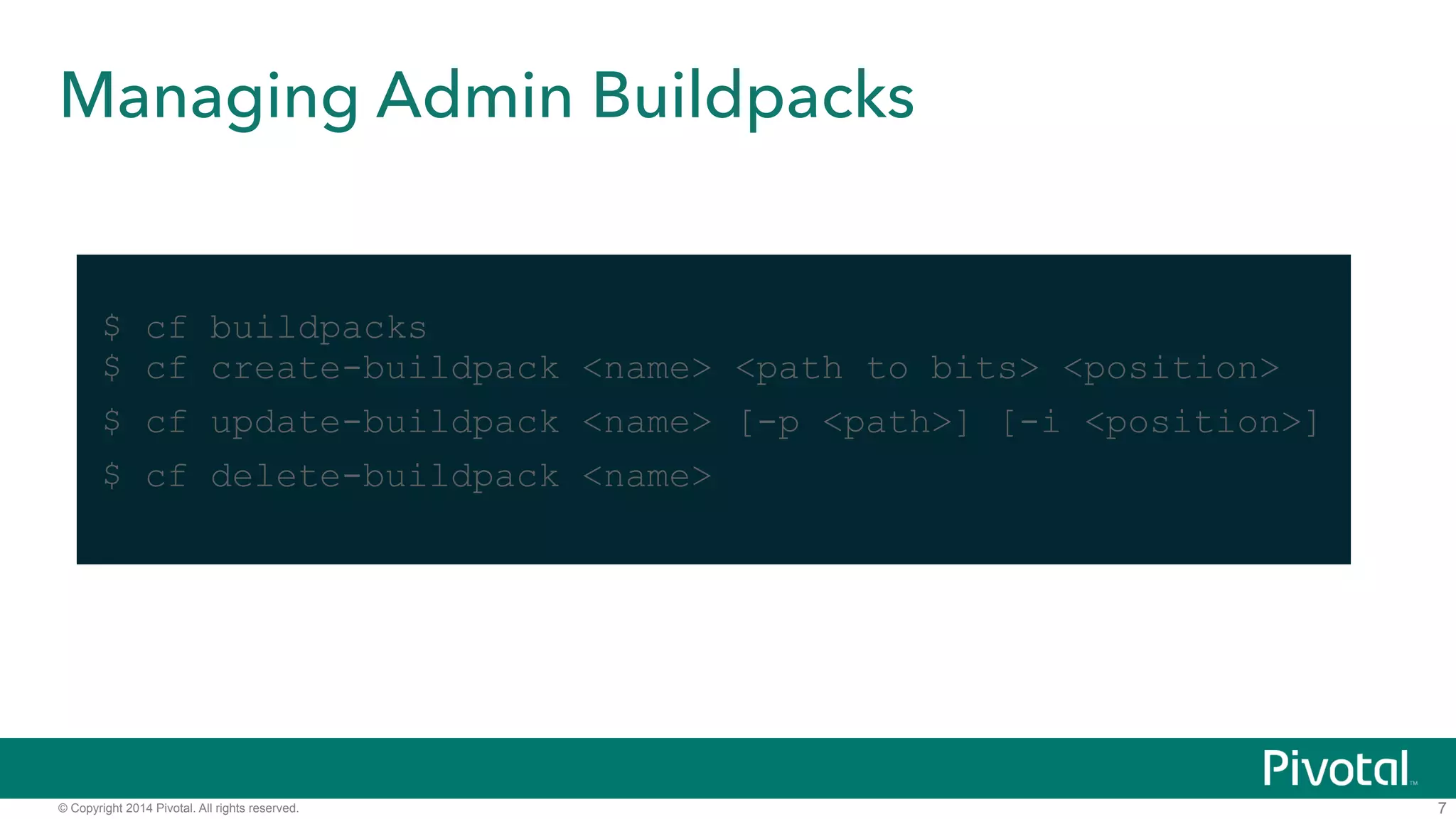 Managing Admin Buildpacks 
© Copyright 2014 Pivotal. All rights reserved. 
7 
! 
$ cf buildpacks 
$ cf create-buildpack <name> <path to bits> <position> 
$ cf update-buildpack <name> [-p <path>] [-i <position>] 
$ cf delete-buildpack <name> 
 