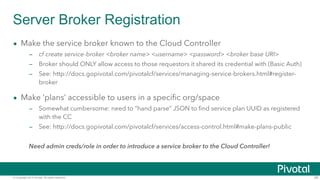 Server Broker Registration 
• Make the service broker known to the Cloud Controller 
– cf create service-broker <broker na...