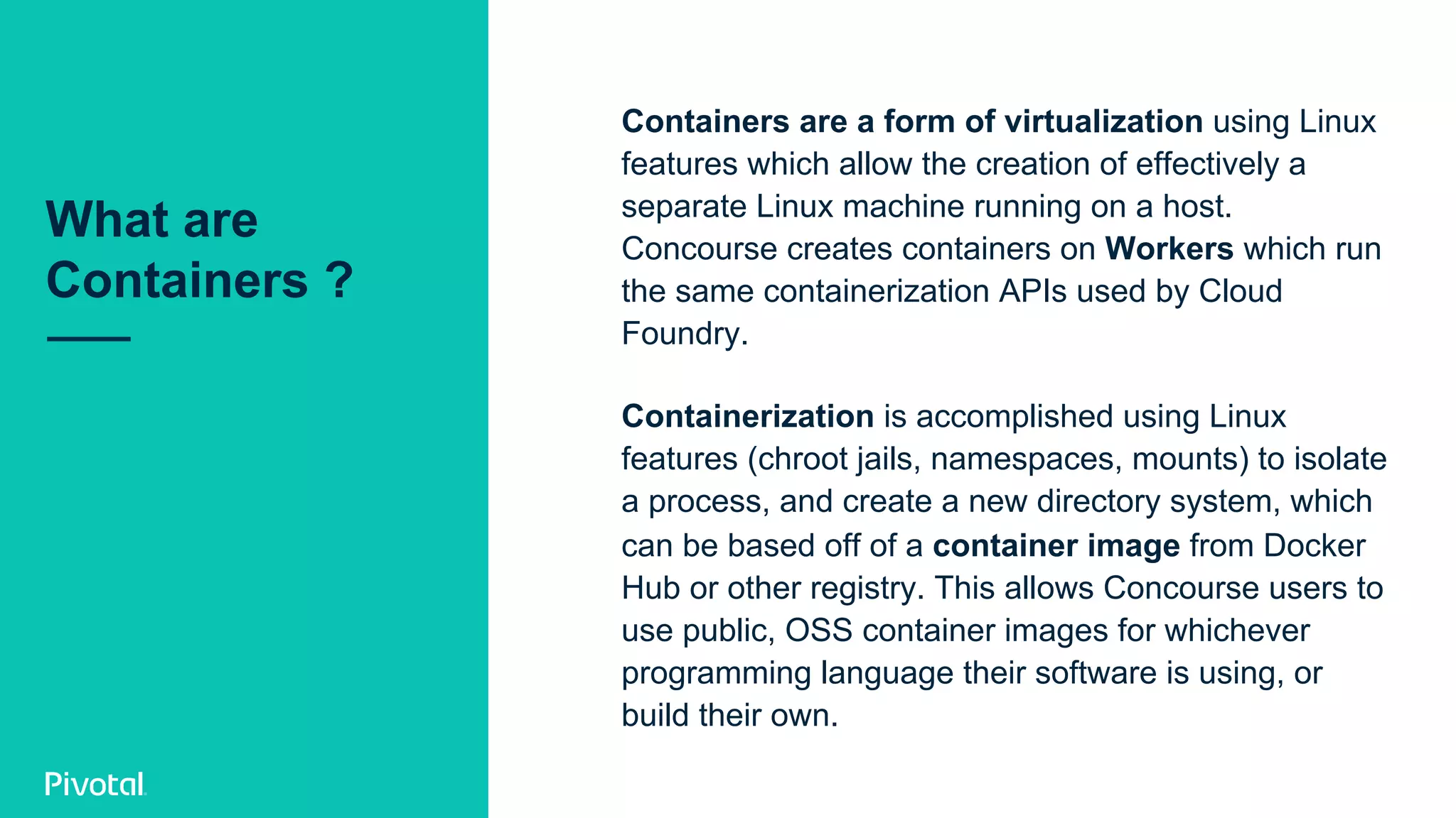 Containers are a form of virtualization using Linux
features which allow the creation of effectively a
separate Linux machine running on a host.
Concourse creates containers on Workers which run
the same containerization APIs used by Cloud
Foundry.
Containerization is accomplished using Linux
features (chroot jails, namespaces, mounts) to isolate
a process, and create a new directory system, which
can be based off of a container image from Docker
Hub or other registry. This allows Concourse users to
use public, OSS container images for whichever
programming language their software is using, or
build their own.
What are
Containers ?
 